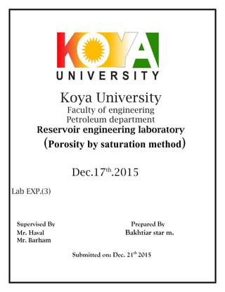 Koya University
Faculty of engineering
Petroleum department
Reservoir engineering laboratory
(Porosity by saturation method)
Dec.17th
.2015
Lab EXP.(3)
Supervised By Prepared By
Mr. Haval Bakhtiar star m.
Mr. Barham
Submitted on: Dec. 21th
2015
 