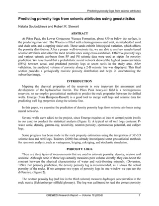 Predicting porosity logs from seismic attributes
CREWES Research Report — Volume 16 (2004) 1
Predicting porosity logs from seismic attributes using geostatistics
Natalia Soubotcheva and Robert R. Stewart
ABSTRACT
At Pikes Peak, the Lower Cretaceous Waseca Formation, about 450 m below the surface, is
the producing reservoir. The Waseca is filled with a homogeneous sand unit, an interbedded sand
and shale unit, and a capping shale unit. These sands exhibit lithological variation, which affects
the porosity distribution. After a proper well-to-seismic tie, we are able to analyze sample-based
seismic attributes and select the most reliable ones using cross-validation. Effective porosity logs
and various seismic attributes from PP and PS seismic data were used as inputs for porosity
prediction. We have found that a probabilistic neural network showed the highest crosscorrelation
(86%) between actual and predicted porosity logs at seven wells in the study area. After
validation, the predicted volume of porosity along a 2-D seismic line was displayed. This final
section provides a geologically realistic porosity distribution and helps in understanding the
subsurface image.
INTRODUCTION
Mapping the physical properties of the reservoir is very important for assessment and
development of the hydrocarbon therein. The Pikes Peak heavy-oil field is a heterogeneous
reservoir, so we employ geostatistical methods to predict the rock properties between the drilled
wells. Emerge (from Hampson-Russell) is a good tool to merge well logs and seismic data for
predicting well log properties along the seismic line.
In this paper, we examine the prediction of density porosity logs from seismic attributes using
neural networks.
Several wells were added to the project, since Emerge requires at least 6 control points (wells
in our case) to conduct the statistical analysis (Figure 1). A typical set of well logs contains: P-
wave sonic, density, gamma-ray, resistivity, neutron porosity, spontaneous potential, and caliper
logs.
Some progress has been made in the rock property estimation using the integration of 3C-3D
seismic data and well logs. Todorov (2000) has already investigated some geostatistical methods
for reservoir analysis, such as variograms, kriging, cokriging, and stochastic simulation.
POROSITY LOGS
There are three types of measurements that are used to estimate porosity: density, neutron and
acoustic. Although none of these logs actually measures pore volume directly, they can detect the
contrast between the physical characteristics of water and rock-forming minerals. (Doventon,
1994). For porosity prediction, the density porosity log is recommended, as it shows the actual
porosity of the rocks. If we compare two types of porosity logs in one window we can see the
difference. (Figure 2).
The neutron porosity log (red line in the third column) measures hydrogen concentration in the
rock matrix (Schlumberger oilfield glossary). The log was calibrated to read the correct porosity
 