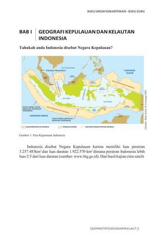 BUKU UMUM KEMARITIMAN - BUKU GURU
GEOMARITIM DAN DINAMIKA LAUT | i
BAB I GEOGRAFIKEPULAUANDANKELAUTAN
INDONESIA
Tahukah anda Indonesia disebut Negara Kepulauan?
Gambar 1. Peta Kepulauan Indonesia
Indonesia disebut Negara Kepulauan karena memiliki luas perairan
3.257.483km2
dan luas daratan 1.922.570 km2
dimana perairan Indonesia lebih
luas 2/3 dari luas daratan (sumber: www.big.go.id). Dari hasil kajian citra satelit
(Sumber:BukuKelas10,Coremap-LIPI)
 