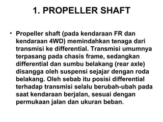 1. PROPELLER SHAFT
• Propeller shaft (pada kendaraan FR dan
kendaraan 4WD) memindahkan tenaga dari
transmisi ke differential. Transmisi umumnya
terpasang pada chasis frame, sedangkan
differential dan sumbu belakang (rear axle)
disangga oleh suspensi sejajar dengan roda
belakang. Oleh sebab itu posisi differential
terhadap transmisi selalu berubah-ubah pada
saat kendaraan berjalan, sesuai dengan
permukaan jalan dan ukuran beban.
 