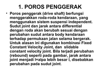 1. POROS PENGGERAK
• Poros penggerak (drive shaft) berfungsi
menggerakkan roda-roda kendaraan, yang
menggunakan sistem suspensi independent.
Sudut joint dan jarak antara differential
dengan roda akan berubah sesuai dengan
perubahan sudut antara body kendaraan
terhadap permukaan jalan selama bergerak.
Untuk alasan ini digunakan kombinasi Fixed
Constant Velocity Joint, dan slidable
constant velocity joint. Bila terjadi perubahan
(rebound) seperti pada gambar, jarak antara
joint menjadi l+alpa lebih besar l, disebabkan
perubahan pada sudut joint.
 
