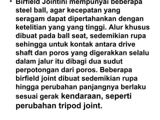 • Birfield Jointini mempunyai beberapa
steel ball, agar kecepatan yang
seragam dapat dipertahankan dengan
ketelitian yang yang tinggi. Alur khusus
dibuat pada ball seat, sedemikian rupa
sehingga untuk kontak antara drive
shaft dan poros yang digerakkan selalu
dalam jalur itu dibagi dua sudut
perpotongan dari poros. Beberapa
birfield joint dibuat sedemikian rupa
hingga perubahan panjangnya berlaku
sesuai gerak kendaraan, seperti
perubahan tripod joint.
 