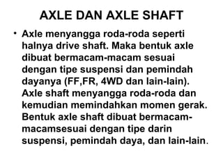 AXLE DAN AXLE SHAFT
• Axle menyangga roda-roda seperti
halnya drive shaft. Maka bentuk axle
dibuat bermacam-macam sesuai
dengan tipe suspensi dan pemindah
dayanya (FF,FR, 4WD dan lain-lain).
Axle shaft menyangga roda-roda dan
kemudian memindahkan momen gerak.
Bentuk axle shaft dibuat bermacam-
macamsesuai dengan tipe darin
suspensi, pemindah daya, dan lain-lain.
 
