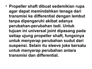 • Propeller shaft dibuat sedemikian rupa
agar dapat memindahkan tenaga dari
transmisi ke differential dengan lembut
tanpa dipengaruhi akibat adanya
perubahan-perubahan tadi. Untuk
tujuan ini universal joint dipasang pada
setiap ujung propeller shaft, fungsinya
untuk menyerap perubahan sudut dari
suspensi. Selain itu sleeve joke bersatu
untuk menyerap perubahan antara
transmisi dan differential.
 