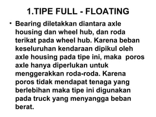 1.TIPE FULL - FLOATING
• Bearing diletakkan diantara axle
housing dan wheel hub, dan roda
terikat pada wheel hub. Karena beban
keseluruhan kendaraan dipikul oleh
axle housing pada tipe ini, maka poros
axle hanya diperlukan untuk
menggerakkan roda-roda. Karena
poros tidak mendapat tenaga yang
berlebihan maka tipe ini digunakan
pada truck yang menyangga beban
berat.
 