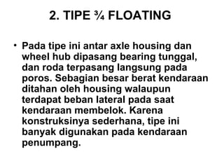 2. TIPE ¾ FLOATING
• Pada tipe ini antar axle housing dan
wheel hub dipasang bearing tunggal,
dan roda terpasang langsung pada
poros. Sebagian besar berat kendaraan
ditahan oleh housing walaupun
terdapat beban lateral pada saat
kendaraan membelok. Karena
konstruksinya sederhana, tipe ini
banyak digunakan pada kendaraan
penumpang.
 