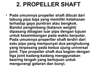 2. PROPELLER SHAFT
• Pada umumnya propeller shaft dibuat dari
tabung pipa baja yang memiliki ketahanan
terhadap gaya puntiran atau bengkok.
Bandul pengimbang (balance weight)
dipasang dibagian luar pipa dengan tujuan
untuk keseimbangan pada waktu berputar.
Pada umumnya properller shaft terdiri dari
satu pipa yang mempunyai dua penghubung
yang terpasang pada kedua ujung universal
joint. Tipe propeller shaft dua bagian dengan
tiga joint kadang-kadang menggunakan
bearing tengah yang bertujuan untuk
mengurangi getaran dan bunyi.
 