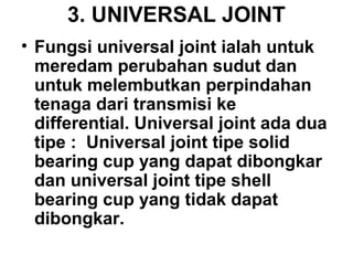 3. UNIVERSAL JOINT
• Fungsi universal joint ialah untuk
meredam perubahan sudut dan
untuk melembutkan perpindahan
tenaga dari transmisi ke
differential. Universal joint ada dua
tipe : Universal joint tipe solid
bearing cup yang dapat dibongkar
dan universal joint tipe shell
bearing cup yang tidak dapat
dibongkar.
 