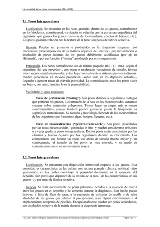 La porosidad de las rocas carbonatadas (Abr. 2006)
Fco. Javier Alonso Rodríguez. Departamento de Geología (Petrología y Geoquímica). Universidad de Oviedo. Página 9 de 18
3.1. Poros Intragranulares
Localización. Se presentan en las rocas granulas, dentro de los granos, normalmente
en los bioclastos, constituyendo cavidades en relación con la estructura esquelética del
organismo que genera los granos (cámaras de foraminíferos, zoecios de briosos, etc.).
Los poros guardan relación con la textura de la roca: son poros de fábrica selectiva.
Génesis. Pueden ser primarios o producidos en la diagénesis temprana: por
maceración (descomposición de la materia orgánica del interior), por movilización o
disolución de partes internas de los granos débilmente calcificadas (por ej: en
Halimeda), o por perforación (“boring”) producida por otros organismos.
Petrografía. Los poros normalmente son de tamaño pequeño (0,01 a 1 mm) –según el
organismo del que proceden–, con pocas o moderadas variaciones de tamaño, formas
más o menos equidimensionales, y dan lugar normalmente a sistemas porosos isótropos.
Pueden presentarse en elevada proporción –sobre todo en los depósitos actuales–,
llegando a generar rocas de elevada porosidad. La comunicación entre los poros suele
ser baja y, por tanto, también lo es la permeabilidad.
Variedades y tipos asociados:
Poros de perforación (“boring”). Son poros debidos a organismos litófagos
que perforan los granos, o el armazón de la roca en las bioconstruidas, actuando
siempre sobre materiales coherentes. Tienen lugar en etapas más o menos
sinsedimentarias, aunque también pueden generarse guante la telogénesis en
superficies meteorizadas. Su tamaño y morfología depende de las características
de los organismos perforadores (algas, hongos, líquenes, etc.).
Poros de bioconstrucción (“growth-framework”). Son poros presentados
por las rocas bioconstruidas –generadas in situ– y pueden considerarse próximos
o a veces gradar a poros intragranulares. Dichos poros están constituidos por las
cámaras y huecos dejados por los organismos durante su crecimiento. Los
componentes que forman las rocas son ahora de tamaño mucho mayor y, en
consecuencia, el tamaño de los poros es más elevado, y su grado de
comunicación suele ser normalmente mayor.
3.2. Poros Intergranulares
Localización. Se presentan con disposición intersticial respecto a los granos. Esta
porosidad es característica de las calizas con textura granuda (clástica, oolítica) –tipo
grainstone–, en las cuales constituye la porosidad dominante en el momento del
depósito. Son poros que dependen de la textura de la roca –de las características de sus
granos–, y por tanto de fábrica selectiva.
Génesis. Se trata normalmente de poros primarios, debidos a la ausencia de matriz
entre los granos en el depósito y de cemento durante la diagénesis. Este hecho puede
deberse: a falta de flujo de agua, a la presencia de películas de arcilla o de sales
alrededor de los granos que inhiban la precipitación, a un rápido enterramiento o al
emplazamiento temprano de petróleo. Excepcionalmente pueden ser poros secundarios,
por disolución selectiva de la matriz durante la diagénesis temprana.
 