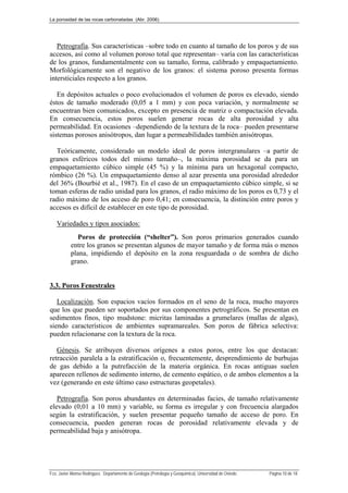 La porosidad de las rocas carbonatadas (Abr. 2006)
Fco. Javier Alonso Rodríguez. Departamento de Geología (Petrología y Geoquímica). Universidad de Oviedo. Página 10 de 18
Petrografía. Sus características –sobre todo en cuanto al tamaño de los poros y de sus
accesos, así como al volumen poroso total que representan– varía con las características
de los granos, fundamentalmente con su tamaño, forma, calibrado y empaquetamiento.
Morfológicamente son el negativo de los granos: el sistema poroso presenta formas
intersticiales respecto a los granos.
En depósitos actuales o poco evolucionados el volumen de poros es elevado, siendo
éstos de tamaño moderado (0,05 a 1 mm) y con poca variación, y normalmente se
encuentran bien comunicados, excepto en presencia de matriz o compactación elevada.
En consecuencia, estos poros suelen generar rocas de alta porosidad y alta
permeabilidad. En ocasiones –dependiendo de la textura de la roca– pueden presentarse
sistemas porosos anisótropos, dan lugar a permeabilidades también anisótropas.
Teóricamente, considerado un modelo ideal de poros intergranulares –a partir de
granos esféricos todos del mismo tamaño–, la máxima porosidad se da para un
empaquetamiento cúbico simple (45 %) y la mínima para un hexagonal compacto,
rómbico (26 %). Un empaquetamiento denso al azar presenta una porosidad alrededor
del 36% (Bourbié et al., 1987). En el caso de un empaquetamiento cúbico simple, si se
toman esferas de radio unidad para los granos, el radio máximo de los poros es 0,73 y el
radio máximo de los acceso de poro 0,41; en consecuencia, la distinción entre poros y
accesos es difícil de establecer en este tipo de porosidad.
Variedades y tipos asociados:
Poros de protección (“shelter”). Son poros primarios generados cuando
entre los granos se presentan algunos de mayor tamaño y de forma más o menos
plana, impidiendo el depósito en la zona resguardada o de sombra de dicho
grano.
3.3. Poros Fenestrales
Localización. Son espacios vacíos formados en el seno de la roca, mucho mayores
que los que pueden ser soportados por sus componentes petrográficos. Se presentan en
sedimentos finos, tipo mudstone: micritas laminadas a grumelares (mallas de algas),
siendo característicos de ambientes supramareales. Son poros de fábrica selectiva:
pueden relacionarse con la textura de la roca.
Génesis. Se atribuyen diversos orígenes a estos poros, entre los que destacan:
retracción paralela a la estratificación o, frecuentemente, desprendimiento de burbujas
de gas debido a la putrefacción de la materia orgánica. En rocas antiguas suelen
aparecen rellenos de sedimento interno, de cemento espático, o de ambos elementos a la
vez (generando en este último caso estructuras geopetales).
Petrografía. Son poros abundantes en determinadas facies, de tamaño relativamente
elevado (0,01 a 10 mm) y variable, su forma es irregular y con frecuencia alargados
según la estratificación, y suelen presentar pequeño tamaño de acceso de poro. En
consecuencia, pueden generan rocas de porosidad relativamente elevada y de
permeabilidad baja y anisótropa.
 