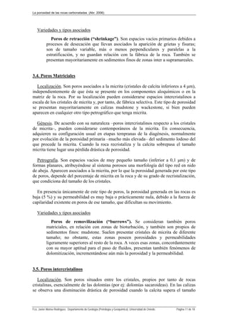 La porosidad de las rocas carbonatadas (Abr. 2006)
Fco. Javier Alonso Rodríguez. Departamento de Geología (Petrología y Geoquímica). Universidad de Oviedo. Página 11 de 18
Variedades y tipos asociados
Poros de retracción (“shrinkage”). Son espacios vacíos primarios debidos a
procesos de desecación que llevan asociados la aparición de grietas y fisuras;
son de tamaño variable, más o menos perpendiculares y paralelas a la
estratificación, y no guardan relación con la fábrica de la roca. También se
presentan mayoritariamente en sedimentos finos de zonas inter a supramareales.
3.4. Poros Matriciales
Localización. Son poros asociados a la micrita (cristales de calcita inferiores a 4 μm),
independientemente de que ésta se presente en los componentes aloquímicos o en la
matriz de la roca. Por su localización pueden considerarse espacios intercristalinos a
escala de los cristales de micrita y, por tanto, de fábrica selectiva. Este tipo de porosidad
se presentan mayoritariamente en calizas mudstone y wackestone, si bien pueden
aparecen en cualquier otro tipo petrográfico que tenga micrita.
Génesis. De acuerdo con su naturaleza –poros intercristalinos respecto a los cristales
de micrita–, pueden considerarse contemporáneos de la micrita. En consecuencia,
adquieren su configuración usual en etapas tempranas de la diagénesis, normalmente
por evolución de la porosidad primaria –mucho más elevada– del sedimento lodoso del
que procede la micrita. Cuando la roca recristaliza y la calcita sobrepasa el tamaño
micrita tiene lugar una pérdida drástica de porosidad.
Petrografía. Son espacios vacíos de muy pequeño tamaño (inferior a 0,1 μm) y de
formas planares, atribuyéndose al sistema porosos una morfología del tipo red en nido
de abeja. Aparecen asociados a la micrita, por lo que la porosidad generada por este tipo
de poros, depende del porcentaje de micrita en la roca y de su grado de recristalización,
que condiciona del tamaño de los cristales.
En presencia únicamente de este tipo de poros, la porosidad generada en las rocas es
baja (5 %) y su permeabilidad es muy baja o prácticamente nula, debido a la fuerza de
capilaridad existente en poros de ese tamaño, que dificultan su movimiento.
Variedades y tipos asociados
Poros de removilización (“burrows”). Se consideran también poros
matriciales, en relación con zonas de bioturbación, y también son propios de
sedimentos finos: mudstone. Suelen presentar cristales de micrita de diferente
tamaño; no obstante, estas zonas poseen porosidades y permeabilidades
ligeramente superiores al resto de la roca. A veces esas zonas, concordantemente
con su mayor aptitud para el paso de fluidos, presentan también fenómenos de
dolomitización, incrementándose aún más la porosidad y la permeabilidad.
3.5. Poros intercristalinos
Localización. Son poros situados entre los cristales, propios por tanto de rocas
cristalinas, esencialmente de las dolomías (por ej: dolomías sacaroideas). En las calizas
se observa una disminución drástica de porosidad cuando la calcita supera el tamaño
 