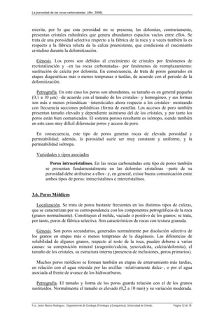 La porosidad de las rocas carbonatadas (Abr. 2006)
Fco. Javier Alonso Rodríguez. Departamento de Geología (Petrología y Geoquímica). Universidad de Oviedo. Página 12 de 18
micrita, por lo que esta porosidad no se presenta; las dolomías, contrariamente,
presentan cristales euhedrales que genera abundantes espacios vacíos entre ellos. Se
trata de una porosidad selectiva respecto a la fábrica de la roca y a veces también lo es
respecto a la fábrica relicta de la caliza preexistente, que condiciona el crecimiento
cristalino durante la dolomitización.
Génesis. Los poros son debidos al crecimiento de cristales por fenómenos de
recristalización y –en las rocas carbonatadas– por fenómenos de reemplazamiento:
sustitución de calcita por dolomita. En consecuencia, de trata de poros generados en
etapas diagenéticas más o menos tempranas o tardías, de acuerdo con el periodo de la
dolomitización.
Petrografía. En este caso los poros son abundantes, su tamaño es en general pequeño
(0,1 a 10 μm) –de acuerdo con el tamaño de los cristales– y homogéneo, y sus formas
son más o menos prismáticas –intersticiales ahora respecto a los cristales– mostrando
con frecuencia secciones poliédricas (forma de estrella). Los accesos de poro también
presentan tamaño elevado y dependiente asimismo del de los cristales, y por tanto los
poros están bien comunicados. El sistema poroso resultante es isótropo, siendo también
en este caso muy difícil diferenciar poros y acceso de poro.
En consecuencia, este tipo de poros generan rocas de elevada porosidad y
permeabilidad; además, la porosidad suele ser muy constante y uniforme, y la
permeabilidad isótropa.
Variedades y tipos asociados
Poros intracristalinos. En las rocas carbonatadas este tipo de poros también
se presentan fundamentalmente en las dolomías cristalinas –parte de su
porosidad debe atribuirse a ellos– y, en general, existe buena comunicación entre
ambos tipos de poros: intracristalinos e intercristalinos.
3.6. Poros Móldicos
Localización. Se trata de poros bastante frecuentes en los distintos tipos de calizas,
que se caracterizan por su correspondencia con los componentes petrográficos de la roca
(granos normalmente). Constituyen el molde, vaciado o positivo de los granos; se trata,
por tanto, poros de fábrica selectiva. Son característicos de rocas con textura granuda.
Génesis. Son poros secundarios, generados normalmente por disolución selectiva de
los granos en etapas más o menos tempranas de la diagénesis. Las diferencias de
solubilidad de algunos granos, respecto al resto de la roca, pueden deberse a varias
causas: su composición mineral (aragonito/calcita, yeso/calcita, calcita/dolomita), el
tamaño de los cristales, su estructura interna (presencia de inclusiones, poros primarios).
Muchos poros móldicos se forman también en etapas de enterramiento más tardías,
en relación con el agua retenida por las arcillas –relativamente dulce–, o por el agua
asociada al frente de avance de los hidrocarburos.
Petrografía. El tamaño y forma de los poros guarda relación con el de los granos
sustituidos. Normalmente el tamaño es elevado (0,2 a 10 mm) y su variación moderada.
 