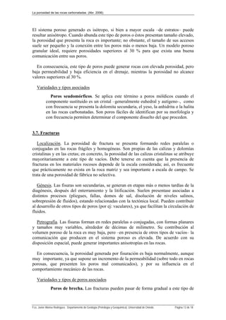 La porosidad de las rocas carbonatadas (Abr. 2006)
Fco. Javier Alonso Rodríguez. Departamento de Geología (Petrología y Geoquímica). Universidad de Oviedo. Página 13 de 18
El sistema poroso generado es isótropo, si bien a mayor escala –de estratos– puede
resultar anisótropo. Cuando abunda este tipo de poros o éstos presentan tamaño elevado,
la porosidad que presenta la roca es importante; no obstante, el tamaño de sus accesos
suele ser pequeño y la conexión entre los poros más o menos baja. Un modelo poroso
granular ideal, requiere porosidades superiores al 30 % para que exista una buena
comunicación entre sus poros.
En consecuencia, este tipo de poros puede generar rocas con elevada porosidad, pero
baja permeabilidad y baja eficiencia en el drenaje, mientras la porosidad no alcance
valores superiores al 30 %.
Variedades y tipos asociados
Poros seudomórficos. Se aplica este término a poros móldicos cuando el
componente sustituido es un cristal –generalmente euhedral y autígeno–, como
con frecuencia se presenta la dolomita secundaria, el yeso, la anhidrita o la halita
en las rocas carbonatadas. Son poros fáciles de identifican por su morfología y
con frecuencia permiten determinar el componente disuelto del que proceden.
3.7. Fracturas
Localización. La porosidad de fractura se presenta formando redes paralelas o
conjugadas en las rocas frágiles y homogéneas. Son propias de las calizas y dolomías
cristalinas y en las cretas; en concreto, la porosidad de las calizas cristalinas se atribuye
mayoritariamente a este tipo de vacíos. Debe tenerse en cuenta que la presencia de
fracturas en los materiales rocosos depende de la escala considerada; así, es frecuente
que prácticamente no exista en la roca matriz y sea importante a escala de campo. Se
trata de una porosidad de fábrica no selectiva.
Génesis. Las fisuras son secundarias, se generan en etapas más o menos tardías de la
diagénesis, después del enterramiento y la litificación. Suelen presentase asociadas a
distintos procesos (pliegues, fallas, domos de sal, disolución de niveles salinos,
sobrepresión de fluidos), estando relacionadas con la tectónica local. Pueden contribuir
al desarrollo de otros tipos de poros (por ej: vaculares), ya que facilitan la circulación de
fluidos.
Petrografía. Las fisuras forman en redes paralelas o conjugadas, con formas planares
y tamaños muy variables, alrededor de décimas de milímetro. Su contribución al
volumen poroso de la roca es muy baja, pero –en presencia de otros tipos de vacíos– la
comunicación que producen en el sistema poroso es elevada. De acuerdo con su
disposición espacial, puede generar importantes anisotropías en las rocas.
En consecuencia, la porosidad generada por fisuración es baja normalmente, aunque
muy importante, ya que supone un incremento de la permeabilidad (sobre todo en rocas
porosas, que presenten los poros mal comunicados), y por su influencia en el
comportamiento mecánico de las rocas.
Variedades y tipos de poros asociados
Poros de brecha. Las fracturas pueden pasar de forma gradual a este tipo de
 