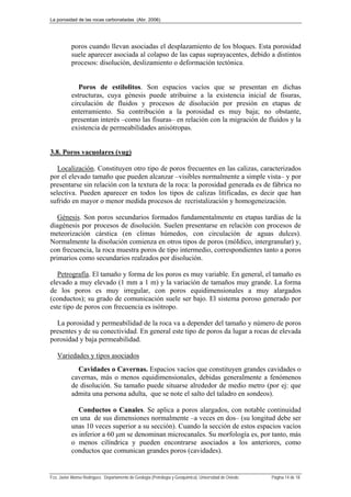 La porosidad de las rocas carbonatadas (Abr. 2006)
Fco. Javier Alonso Rodríguez. Departamento de Geología (Petrología y Geoquímica). Universidad de Oviedo. Página 14 de 18
poros cuando llevan asociadas el desplazamiento de los bloques. Esta porosidad
suele aparecer asociada al colapso de las capas suprayacentes, debido a distintos
procesos: disolución, deslizamiento o deformación tectónica.
Poros de estilolitos. Son espacios vacíos que se presentan en dichas
estructuras, cuya génesis puede atribuirse a la existencia inicial de fisuras,
circulación de fluidos y procesos de disolución por presión en etapas de
enterramiento. Su contribución a la porosidad es muy baja; no obstante,
presentan interés –como las fisuras– en relación con la migración de fluidos y la
existencia de permeabilidades anisótropas.
3.8. Poros vacuolares (vug)
Localización. Constituyen otro tipo de poros frecuentes en las calizas, caracterizados
por el elevado tamaño que pueden alcanzar –visibles normalmente a simple vista– y por
presentarse sin relación con la textura de la roca: la porosidad generada es de fábrica no
selectiva. Pueden aparecer en todos los tipos de calizas litificadas, es decir que han
sufrido en mayor o menor medida procesos de recristalización y homogeneización.
Génesis. Son poros secundarios formados fundamentalmente en etapas tardías de la
diagénesis por procesos de disolución. Suelen presentarse en relación con procesos de
meteorización cárstica (en climas húmedos, con circulación de aguas dulces).
Normalmente la disolución comienza en otros tipos de poros (móIdico, intergranular) y,
con frecuencia, la roca muestra poros de tipo intermedio, correspondientes tanto a poros
primarios como secundarios realzados por disolución.
Petrografía. El tamaño y forma de los poros es muy variable. En general, el tamaño es
elevado a muy elevado (1 mm a 1 m) y la variación de tamaños muy grande. La forma
de los poros es muy irregular, con poros equidimensionales a muy alargados
(conductos); su grado de comunicación suele ser bajo. El sistema poroso generado por
este tipo de poros con frecuencia es isótropo.
La porosidad y permeabilidad de la roca va a depender del tamaño y número de poros
presentes y de su conectividad. En general este tipo de poros da lugar a rocas de elevada
porosidad y baja permeabilidad.
Variedades y tipos asociados
Cavidades o Cavernas. Espacios vacíos que constituyen grandes cavidades o
cavernas, más o menos equidimensionales, debidas generalmente a fenómenos
de disolución. Su tamaño puede situarse alrededor de medio metro (por ej: que
admita una persona adulta, que se note el salto del taladro en sondeos).
Conductos o Canales. Se aplica a poros alargados, con notable continuidad
en una de sus dimensiones normalmente –a veces en dos– (su longitud debe ser
unas 10 veces superior a su sección). Cuando la sección de estos espacios vacíos
es inferior a 60 μm se denominan microcanales. Su morfología es, por tanto, más
o menos cilíndrica y pueden encontrarse asociados a los anteriores, como
conductos que comunican grandes poros (cavidades).
 