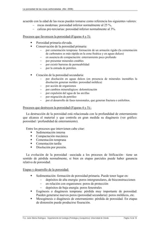 La porosidad de las rocas carbonatadas (Abr. 2006)
Fco. Javier Alonso Rodríguez. Departamento de Geología (Petrología y Geoquímica). Universidad de Oviedo. Página 16 de 18
acuerdo con la edad de las rocas pueden tomarse como referencia los siguientes valores:
 rocas modernas: porosidad inferior normalmente al 25 %,
 calizas pre-terciarias: porosidad inferior normalmente al 3%.
Procesos que favorecen la porosidad (Figuras 4 y 5):
 Porosidad primaria elevada.
 Conservación de la porosidad primaria:
 por cementación temprana: formación de un armazón rígido (la cementación
de carbonatos es más rápida en la zona freática y en aguas dulces)
 en ausencia de compactación: enterramiento poco profundo
 por presentar minerales estables
 por existir barreras de permeabilidad
 por la entrada de petróleo.
 Creación de la porosidad secundaria:
 por disolución en aguas dulces (en presencia de minerales inestables la
disolución generan moldes: porosidad móldica)
 por acción de organismos
 por cambios mineralógicos: dolomitización
 por expulsión del agua de las arcillas
 por migración de petróleo
 por el desarrollo de fases tensionales, que generan fractura o estilolitos.
Procesos que destruyen la porosidad (Figuras 4 y 5)::
La destrucción de la porosidad está relacionada con la profundidad de enterramiento
que alcanza el material y que controla en gran medida su diagénesis (ver gráfico:
porosidad / profundidad de enterramiento).
Entre los procesos que intervienen cabe citar:
 Sedimentación interna
 Compactación mecánica
 Cementación temprana
 Cementación tardía
 Disolución por presión.
La evolución de la porosidad –asociada a los procesos de litificación– tiene un
sentido de pérdida normalmente, si bien en etapas parciales puede haber ganancia
relativa de porosidad.
Etapas y desarrollo de la porosidad:
 Sedimentación: formación de porosidad primaria. Puede tener lugar en:
 depósitos de alta energía: poros intergranulares, de bioconstrucciones
 en relación con organismos: poros de protección
 depósitos de baja energía: poros fenestrales
 Eogénesis o diagénesis temprana: pérdida muy importante de porosidad.
Pueden generarse nuevos poros (porosidad secundaria): poros móldicos, etc.
 Mesogénesis o diagénesis de enterramiento: pérdida de porosidad. En etapas
de distensión puede producirse fisuración.
 