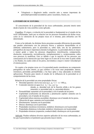 La porosidad de las rocas carbonatadas (Abr. 2006)
Fco. Javier Alonso Rodríguez. Departamento de Geología (Petrología y Geoquímica). Universidad de Oviedo. Página 17 de 18
 Telogénesis o diagénesis tardía: creación más o menos importante de
porosidad (porosidad secundaria): poros vacuolares, fisuras, etc.
6. INTERÉS DE SU ESTUDIO.
El conocimiento de la porosidad de las rocas carbonatadas, presenta interés tanto
desde el punto de vista científico como aplicado.
Científico. El origen y evolución de la porosidad es fundamental en el estudio de las
rocas carbonatadas, tanto por su relación con los procesos formadores de dichas rocas,
como en la valoración de las propias rocas en sí mismas, para utilizarlas con fin
determinado.
Como se ha indicado, las distintas facies presentan acusadas diferencias de porosidad,
que pueden relacionarse con los procesos físicos y químicos desarrollados en el
ambiente sedimentario; pero la porosidad es, sobre todo, uno de los parámetros
petrográficos de mayor importancia durante la diagénesis. La porosidad afecta en mayor
o menor grado a todos los procesos diagenéticos (micritización, compactación,
disolución, cementación, recristalización, reemplazamiento) y, recíprocamente, todos
esos procesos la modifican. Esto es debido a que la mayoría de los procesos son
consecuencia de la interacción que tiene lugar en el seno de la roca entre la parte sólida
y los fluidos, los cuales están en los poros, moviéndose a mayor o menor velocidad por
el sistema poroso.
En cuanto a las propias rocas en sí la porosidad puede considerarse un componente
petrográfico de sumo interés, ya que confiere a las rocas unas propiedades: dureza,
resistencia, porosidad, permeabilidad, y las hace aptas o muy adecuadas en distintas
aplicaciones. Presenta gran interés el estudio de la influencia de la porosidad en el
comportamiento de las rocas.
Relación de la porosidad con otras propiedades físicas:
 Densidad aparente o de la roca seca (ρd): ρd = ( 1 – n / 100) ρs
 Contenido máximo en agua (ws): ws = (no * ρa) / ρd
(donde, ρs: densidad real, de la fracción sólida o de los granos
minerales, n: porosidad total, no: porosidad abierta).
 Permeabilidad: aumentan con la porosidad y con el tamaño de los poros.
 Capilaridad (coeficientes de absorción y penetración capilar): aumenta con la
porosidad y con el tamaño de los poros.
 Capilaridad (altura máxima ascendida): disminuye con el tamaño de los poros.
 Absorción de agua: aumenta con la porosidad.
 Hinchamiento: aumenta con la porosidad.
 Dureza: disminuye con la porosidad.
 Propiedades mecánicas (resistencia, módulos): disminuyen con la porosidad.
 Propiedades dinámicas (velocidad, módulos): disminuyen con la porosidad.
 Propiedades térmicas (expansión, conductividad): disminuyen con la porosidad.
Aplicado. Pueden señalarse diversos aspectos aplicados de las rocas carbonatadas, en
los que la porosidad es el parámetro que presenta mayor interés.
 