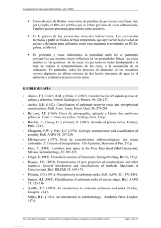 La porosidad de las rocas carbonatadas (Abr. 2006)
Fco. Javier Alonso Rodríguez. Departamento de Geología (Petrología y Geoquímica). Universidad de Oviedo. Página 18 de 18
 Como almacén de fluidos: reservorios de petróleo, de gas natural, acuíferos. Así,
por ejemplo, el 40% del petr6leo que se extrae proviene de rocas carbonatadas.
También pueden presentan gran interés como acuíferos.
 En la génesis de los yacimientos minerales hidrotermales. Los yacimientos
formados a partir de fluidos de baja temperatura, que aprovechan la porosidad de
calizas y dolomías para utilizarlas como roca encajante (yacimientos de Pb-Zn:
galena, esfalerita).
 En geotecnia y rocas industriales, la porosidad suele ser el parámetro
petrográfico que muestra mayor influencia en las propiedades físicas –ya veces
también en las químicas– de las rocas. Es por tanto un factor fundamental a la
hora de valorar el comportamiento de las rocas, o la adecuación de su
utilización. En particular, todos los procesos de alteración de los materiales
rocosos dependen en último extremo de dos hecho: presencia de agua en el
ambiente y existencia de poros en las rocas.
8. BIBLIOGRAFÍA.
- Alonso, F.J., Esbert, R.M. y Ordaz, J. (1987). Caracterización del sistema poroso de
calizas y dolomías. Boletín Geológico y Minero, 98: 226-237.
- Archie, G.E. (1952). Classification of carbonate reservoir rocks and petrophysical
considerations. Bull. Amer. Assoc. Petrol. Geol. 36: 278-298.
- Bertrand, J.P. (1969). Cours de pétrographie, apliquée a l.étude des problemes
pétroliers. Tome 1: Etude des roches. Technip, Paris, 130 p.
- Bourbie, T., Coussy, O. y Zinszner, B. (1987). Acoustic of porous media. Technip,
Paris, 334 p.
- Choquette, P.W. y Pray, L.C (1970) .Geologic nomenclature and classification of
porosity. Bull. AAPG 54: 207-250.
- Elf-Aquitaine (1977). Essai de caractérisation sédimentologique: des dépats
carbonatés. 2. Eléments d´interprétation. Elf-Aquitaine, Boussens et Pau, 230 p.
- Enos, P. (1988). Evolution pore space in the Poza Rica trend (Mid-Cretaceous),
México. Sedimentology, 35: 287-325.
- Flügel, E (1982). Microfacies analisis of limestones. SpringerVerlang, Berlin, 633 p.
- Haynes, J.M. (1973). Determination of pore properties of constructional and other
materials. General introduction and classifications of methods. Matériaux et
Constructions (Bull. RILEM) 33: 169-174.
- Pittman, E.D. (1971). Microporosity in carbonate rocks. Bull. AAPG 55. 1873-1881.
- Sander, H.J. (1967). Classification of carbonate rocks of marine origin. Bull. AAPG
51: 325-336.
- Scoffin, T.P. (1987). An introduction to carbonate sediments and rocks. Blackie,
Glasgow, 274 p.
- Selley, R.C. (1982). An introduction to sedimentology. Academic Press, London,
417 p.
View publication stats
View publication stats
 