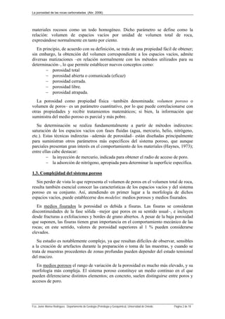 La porosidad de las rocas carbonatadas (Abr. 2006)
Fco. Javier Alonso Rodríguez. Departamento de Geología (Petrología y Geoquímica). Universidad de Oviedo. Página 2 de 18
materiales rocosos como un todo homogéneo. Dicho parámetro se define como la
relación: volumen de espacios vacíos por unidad de volumen total de roca,
expresándose normalmente en tanto por ciento.
En principio, de acuerdo con su definición, se trata de una propiedad fácil de obtener;
sin embargo, la obtención del volumen correspondiente a los espacios vacíos, admite
diversas matizaciones –en relación normalmente con los métodos utilizados para su
determinación–, lo que permite establecer nuevos conceptos como:
 porosidad total
 porosidad abierta o comunicada (eficaz)
 porosidad cerrada.
 porosidad libre.
 porosidad atrapada.
La porosidad como propiedad física –también denominada: volumen poroso o
volumen de poros– es un parámetro cuantitativo, por lo que puede correlacionarse con
otras propiedades y recibir tratamientos matemáticos; si bien, la información que
suministra del medio poroso es parcial y más pobre.
Su determinación se realiza fundamentalmente a partir de métodos indirectos:
saturación de los espacios vacíos con fases fluidas (agua, mercurio, helio, nitrógeno,
etc.). Estas técnicas indirectas –además de porosidad– están diseñadas principalmente
para suministran otros parámetros más específicos del sistema poroso, que aunque
parciales presentan gran interés en el comportamiento de los materiales (Haynes, 1973);
entre ellas cabe destacar:
 la inyección de mercurio, indicada para obtener el radio de acceso de poro.
 la adsorción de nitrógeno, apropiada para determinar la superficie específica.
1.3. Complejidad del sistema poroso
Sin perder de vista lo que representa el volumen de poros en el volumen total de roca,
resulta también esencial conocer las características de los espacios vacíos y del sistema
poroso en su conjunto. Así, atendiendo en primer lugar a la morfología de dichos
espacios vacíos, puede establecerse dos modelos: medios porosos y medios fisurados.
En medios fisurados la porosidad es debida a fisuras. Las fisuras se consideran
discontinuidades de la fase sólida –mejor que poros en su sentido usual–, e incluyen
desde fracturas a exfoliaciones y bordes de grano abiertos. A pesar de la baja porosidad
que suponen, las fisuras tienen gran importancia en el comportamiento mecánico de las
rocas; en este sentido, valores de porosidad superiores al 1 % pueden considerarse
elevados.
Su estudio es notablemente complejo, ya que resultan difíciles de observar, sensibles
a la creación de artefactos durante la preparación o toma de las muestras, y cuando se
trata de muestras procedentes de zonas profundas pueden depender del estado tensional
del macizo.
En medios porosos el rango de variación de la porosidad es mucho más elevado, y su
morfología más compleja. El sistema poroso constituye un medio continuo en el que
pueden diferenciarse distintos elementos; en concreto, suelen distinguirse entre poros y
accesos de poro.
 