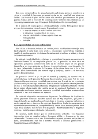 La porosidad de las rocas carbonatadas (Abr. 2006)
Fco. Javier Alonso Rodríguez. Departamento de Geología (Petrología y Geoquímica). Universidad de Oviedo. Página 3 de 18
Los poros corresponden a los ensanchamientos del sistema poroso y contribuyen a
elevar la porosidad de las rocas; presentan interés por su capacidad para almacenar
fluidos. Los accesos de poro son las zonas más estrechas que comunican los poros;
guardan relación con la conexión del sistema poroso y aspectos más dinámicos de las
rocas, como su capacidad para el transporte de fluidos (succión, permeabilidad).
En el análisis del sistema poroso, además del tamaño y forma de los poros y de sus
accesos, debe considerar otros elementos de gran interés como:
 la relación: tamaño de poro / tamaño de acceso,
 el número de coordinación de los poros,
 relación con la fábrica de la roca (selectiva o no),
 homogeneidad,
 isotropía.
1.4. La porosidad en las rocas carbonatadas
Las calizas y dolomías presentan un sistema poroso notablemente complejo, tanto
desde el punto de vista físico como genético. En principio, su morfología responde al
modelo de medios porosos; no obstante, las calizas más cristalinas se sitúan ya dentro
de los medios fisurados.
La indicada complejidad física –relativa a la geometría de los poros– es consecuencia
fundamentalmente de su complicada génesis. Así, la porosidad de estas rocas es
típicamente poligénica, consecuencia tanto de las distintas etapas en que pueden
desarrollarse los poros, como de los diversos procesos implicados en su formación. En
las rocas carbonatadas la génesis de los poros –de la misma forma que la de la fase
sólida– posee normalmente una historia larga y compleja, debido a la movilidad
química de sus minerales.
La porosidad inicial es ya de por si elevada y compleja, de acuerdo con la
variabilidad que puede presentar la textura deposicional de estas rocas. Así, las rocas
bioconstruidas muestran una porosidad característica, que depende de los organismos
que las constituyen; otra tipo importante de rocas son las que poseen texturas granudas,
en ellas la porosidad es fundamentalmente intergranular y depende del tamaño y forma
de los granos (ahora mucho más variable que en las areniscas); finalmente, los lodos
carbonatados son los que presentan una mayor porosidad, alcanzándose a veces valores
superiores al 70% en el momento del depósito.
Su evolución diagenética es sumamente importante. Es sabido que los depósitos de
calizas presentan minerales inestables (calcita rica en Mg, aragonito), que junto al
pequeño tamaño que pueden alcanzar los cristales, la presencia a veces de inclusiones o
sus formas aciculares, favorecen los procesos diagenéticos: disolución, cementación y
neomorfismo (recristalización, reemplazamiento). Todos estos procesos pueden tener
lugar desde las etapas más iniciales de la diagénesis –durante el depósito y la diagénesis
temprana– hasta las etapas más tardías (telogénesis).
En resumen, puede decirse que las modificaciones texturales –con frecuentes
intercambios entre los espacios vacíos y la materia sólida– es la norma en las rocas
carbonatadas. En consecuencia, una determinada roca puede presentar varios tipos de
poros, correspondientes bien sea a distintos procesos, a distintas generaciones o,
frecuentemente, a ambos hechos.
 