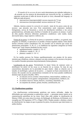 La porosidad de las rocas carbonatadas (Abr. 2006)
Fco. Javier Alonso Rodríguez. Departamento de Geología (Petrología y Geoquímica). Universidad de Oviedo. Página 5 de 18
- El tamaño de los accesos de poro suele determinarse por métodos indirectos, y
–de acuerdo con los ensayos de porosimetría por inyección de Hg– se establece la
siguiente escala para el radio de acceso de poro (a veces, abusando del lenguaje, se
habla de radio de poro):
 macroaccesos (macroporosidad): accesos mayores de 7,5 μm
 microaccesos (microporosidad): accesos menores de 7,5 μm.
Además, interesa conocer la variación de tamaño –tanto de los poros como de sus
accesos– que presenta una roca. Esta característica suele expresarse mediante
histogramas, curvas de frecuencia y curvas de distribución (similares a las curvas
granulométricas, utilizadas para clasificar el tamaño de los granos en arenas). A partir
de ellas pueden obtenerse diferentes parámetros estadísticos: valor medio, moda,
desviación típica, rango superior e inferior, etc.
Forma de los poros. La forma de los poros es sumamente variable y, en general, muy
irregular; no obstante, se aproxima si es posible a formas regulares ideales. Entre dichas
formas extremas suelen considerarse tres, de acuerdo con la relación que existe sus
dimensiones principales: A, B y C, y se establecen las siguientes categorías (el límite
"mayor que" suele situarse alrededor de diez veces):
 equidimensionales: cuando A = B = C
 cilíndricos: cuando A > B = C
 planares: cuando A = B > C.
En los medios porosos las formas equidimensionales son propias de los poros,
mientras que cilíndricas, cónicas y planares son más comunes en los accesos a los poros.
Los medios fisurados presentan mayoritariamente formas planares.
Localización de los poros. Normalmente la mejor forma de expresar como se
distribuyen los poros en las rocas es en función de su textura. Se trata de una
característica descriptiva de la porosidad de gran interés –dada su relación con el
tamaño, la morfología y génesis de los poros–, y requiere un buen conocimiento de la
textura. De acuerdo con las características texturales de las rocas pueden establecerse
distintos tipos de poros (Scoffin, 1987):
 en relación con los cristales: intracristalinos, intercristalinos, móldicos, etc.
 en relación con los granos: intragranulares, intergranulares, móldicos, etc.
 en estratos masivos: fisuras, burrows, vacuolares, fenestrales, etc.
 en conjuntos de estratos: grietas, brechas, carstificación, etc.
2.2. Clasificaciones genéticas
Las clasificaciones exclusivamente genéticas son menos utilizadas –dadas las
dificultades que suele presentar su aplicación a priori– y presentan menor interés en la
caracterización petrofísica de las rocas. Entre ellas cabe señalar la clasificación de
Murray (1960), así como otras (Levorsen, de Harbaugh, de Robinson, de Klement, etc.)
recogidas por Elf-Aquitaine (1977) y Flügel (1982). Pueden atender a distintos criterio
de clasificación: las etapas en que se generan los poros, los procesos que intervienen o a
ambos hechos.
 