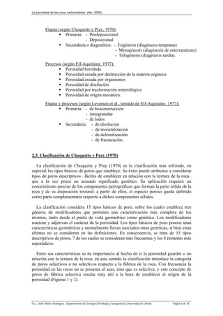 La porosidad de las rocas carbonatadas (Abr. 2006)
Fco. Javier Alonso Rodríguez. Departamento de Geología (Petrología y Geoquímica). Universidad de Oviedo. Página 6 de 18
Etapas (según Choquette y Pray, 1970):
 Primaria: - Predeposicional
- Deposicional
 Secundaria o diagenética: - Eogénesis (diagénesis temprana)
- Mesogénesis (diagénesis de enterramiento)
- Telogénesis (diagénesis tardía).
Procesos (según Elf-Aquitaine, 1977):
 Porosidad heredada
 Porosidad creada por destrucción de la materia orgánica
 Porosidad creada por organismos
 Porosidad de disolución
 Porosidad por trasformación mineralógica
 Porosidad de origen mecánico.
Etapas y procesos (según Levorsen et al., tomado de Elf-Aquitaine, 1977):
 Primaria: - de bioconstrucción
- intergranular
- de lodos
 Secundaria: - de disolución
- de recristalización
- de dolomitización
- de fracturación.
2.3. Clasificación de Choquette y Pray (1970)
La clasificación de Choquette y Pray (1970) es la clasificación más utilizada, en
especial los tipos básicos de poros que establece. Su éxito puede atribuirse a considerar
tipos de poros descriptivos –fáciles de establecer en relación con la textura de la roca–
que a la vez posee un acusado significado genético. Su aplicación requiere un
conocimiento preciso de los componentes petrográficos que forman la parte sólida de la
roca y de su disposición textural; a partir de ellos, el espacio poroso queda definido
como parte complementaria respecto a dichos componentes sólidos.
La clasificación considera 15 tipos básicos de poro, sobre los cuales establece tres
géneros de modificadores que permiten una caracterización más completa de los
mismos, tanto desde el punto de vista geométrico como genético. Los modificadores
matizan y adjetivan el carácter de la porosidad. Los tipos básicos de poro poseen unas
características geométricas y normalmente llevan asociados otras genéticas, si bien estas
últimas no se consideran en las definiciones. En consecuencia, se trata de 15 tipos
descriptivos de poros, 7 de los cuales se consideran más frecuentes y los 8 restantes más
esporádicos.
Entre sus características se da importancia al hecho de si la porosidad guardar o no
relación con la textura de la roca, en este sentido la clasificación introduce la categoría
de poros selectivos o no selectivos respecto a la fábrica de la roca. Con frecuencia la
porosidad en las rocas no se presenta al azar, sino que es selectiva, y este concepto de
poros de fábrica selectiva resulta muy útil a la hora de establecer el origen de la
porosidad (Figuras 1 y 2).
 