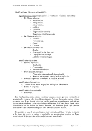 La porosidad de las rocas carbonatadas (Abr. 2006)
Fco. Javier Alonso Rodríguez. Departamento de Geología (Petrología y Geoquímica). Universidad de Oviedo. Página 7 de 18
Clasificación de Choquette y Pray (1970):
Tipos básicos de poros son (en cursiva se resaltan los poros más frecuentes):
 De fábrica selectiva:
 Interpartícula.
 Intrapartícula.
 Intercristalino.
 Móldico.
 Fenestral.
 De protección (shelter).
 De construcción (framework).
 De fábrica no selectiva:
 Fractura.
 Vacuola (vug).
 Canal.
 Caverna.
 De fábrica selectiva o no:
 Brecha.
 De removilización (burrow).
 De perforación (boring).
 De retracción (shrinkage).
Modificadores genéticos:
 Proceso implicado:
 Disolución.
 Cementación.
 Sedimentación interna.
 Etapa en que tiene lugar:
 Primaria (predeposicioanal, deposicional).
 Secundaria (eogénesis, mesogénesis, telogénesis).
 Sentido del proceso: Incremento. Reducción. Relleno.
Modificadores Geométricos:
 Tamaño de los poros: Megaporos. Mesoporos. Microporos.
 Forma de los poros.
Modificadores de abundancia:
 Porcentaje.
Esta clasificación permite además considerar sistemas porosos que sean compuestos o
gradacionales respecto a los tipos básicos de poro. Así, con frecuencia, muchas calizas
presentan más de un tipo de poro, que pueden analizarse separadamente teniendo en
cuenta sus proporciones y relaciones en la porosidad total de la roca. Otras veces, como
consecuencia de la acción de varios procesos, se presentan poros que pueden
considerarse tipos intermedios respecto a los establecidos como básicos.
En resumen, se trata de una clasificación muy completa, detallada y precisa en cuanto
a los tipos de poros, su origen y evolución; en contrapartida requiere un buen
conocimiento de los procesos sedimentológicos para ser aplicada.
 