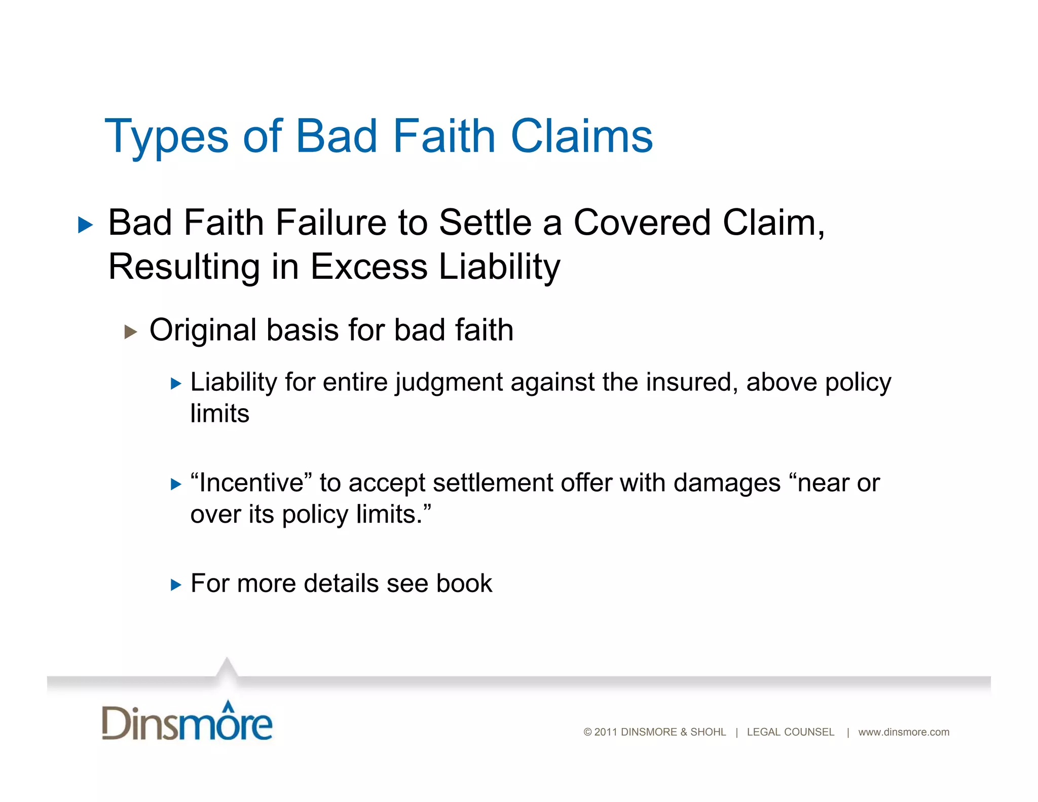 Types of Bad Faith Claims
   Bad Faith Failure to Settle a Covered Claim,
    Resulting in Excess Liability
       Original basis for bad faith
            Liability for entire judgment against the insured, above policy
             limits

            “Incentive” to accept settlement offer with damages “near or
             over its policy limits.”

            For more details see book




                                                © 2011 DINSMORE & SHOHL | LEGAL COUNSEL   | www.dinsmore.com
 