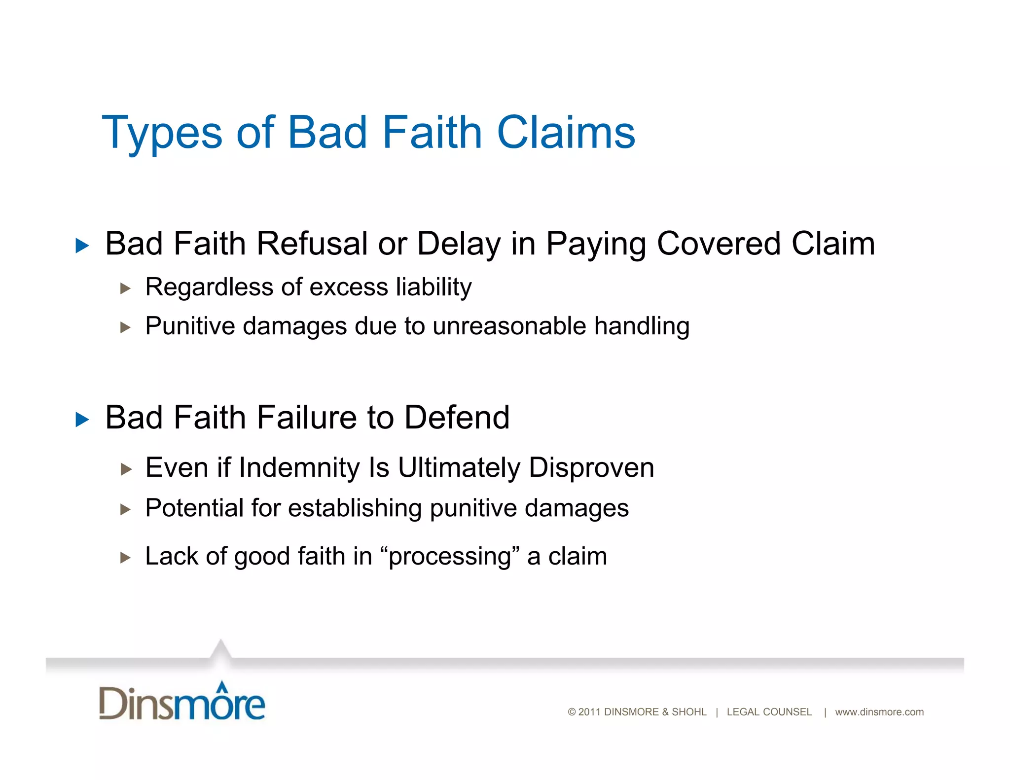 Types of Bad Faith Claims

   Bad Faith Refusal or Delay in Paying Covered Claim
       Regardless of excess liability
       Punitive damages due to unreasonable handling


   Bad Faith Failure to Defend
       Even if Indemnity Is Ultimately Disproven
       Potential for establishing punitive damages
       Lack of good faith in “processing” a claim




                                              © 2011 DINSMORE & SHOHL | LEGAL COUNSEL   | www.dinsmore.com
 