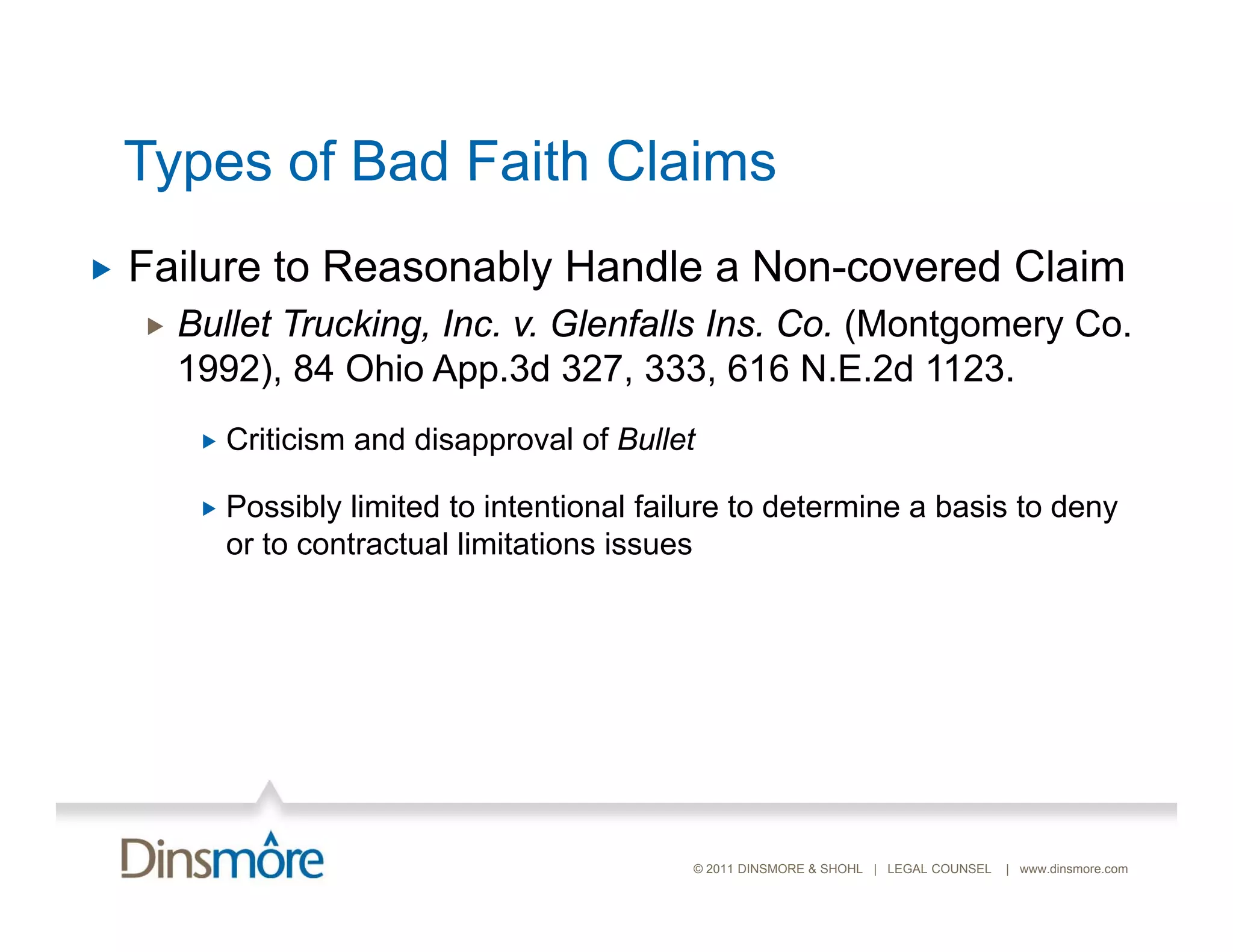 Types of Bad Faith Claims
   Failure to Reasonably Handle a Non-covered Claim
       Bullet Trucking, Inc. v. Glenfalls Ins. Co. (Montgomery Co.
        1992), 84 Ohio App.3d 327, 333, 616 N.E.2d 1123.
            Criticism and disapproval of Bullet

            Possibly limited to intentional failure to determine a basis to deny
             or t contractual limitations i
                to    t t l li it ti      issues




                                                © 2011 DINSMORE & SHOHL | LEGAL COUNSEL   | www.dinsmore.com
 