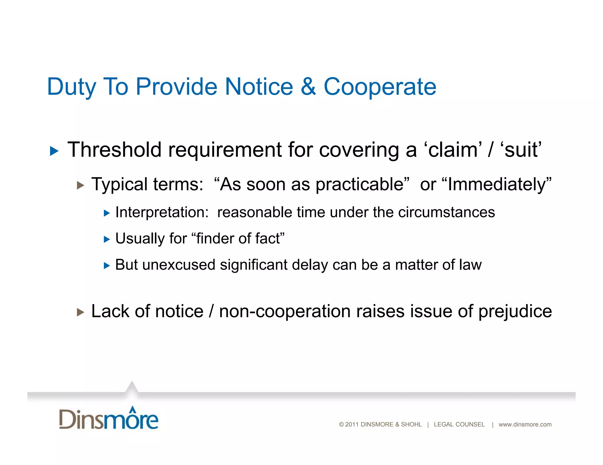 Duty To Provide Notice & Cooperate

   Threshold
    Th h ld requirement f covering a ‘ l i ’ / ‘ it’
                i     t for    i     ‘claim’ ‘suit’
       Typical terms: “As soon as practicable” or “Immediately”
            Interpretation: reasonable time under the circumstances
            Usually for “finder of fact”
            But ne c sed
             B t unexcused significant dela can be a matter of la
                                       delay                   law


       Lack of notice / non-cooperation raises issue of p j
                                p                        prejudice




                                             © 2011 DINSMORE & SHOHL | LEGAL COUNSEL   | www.dinsmore.com
 