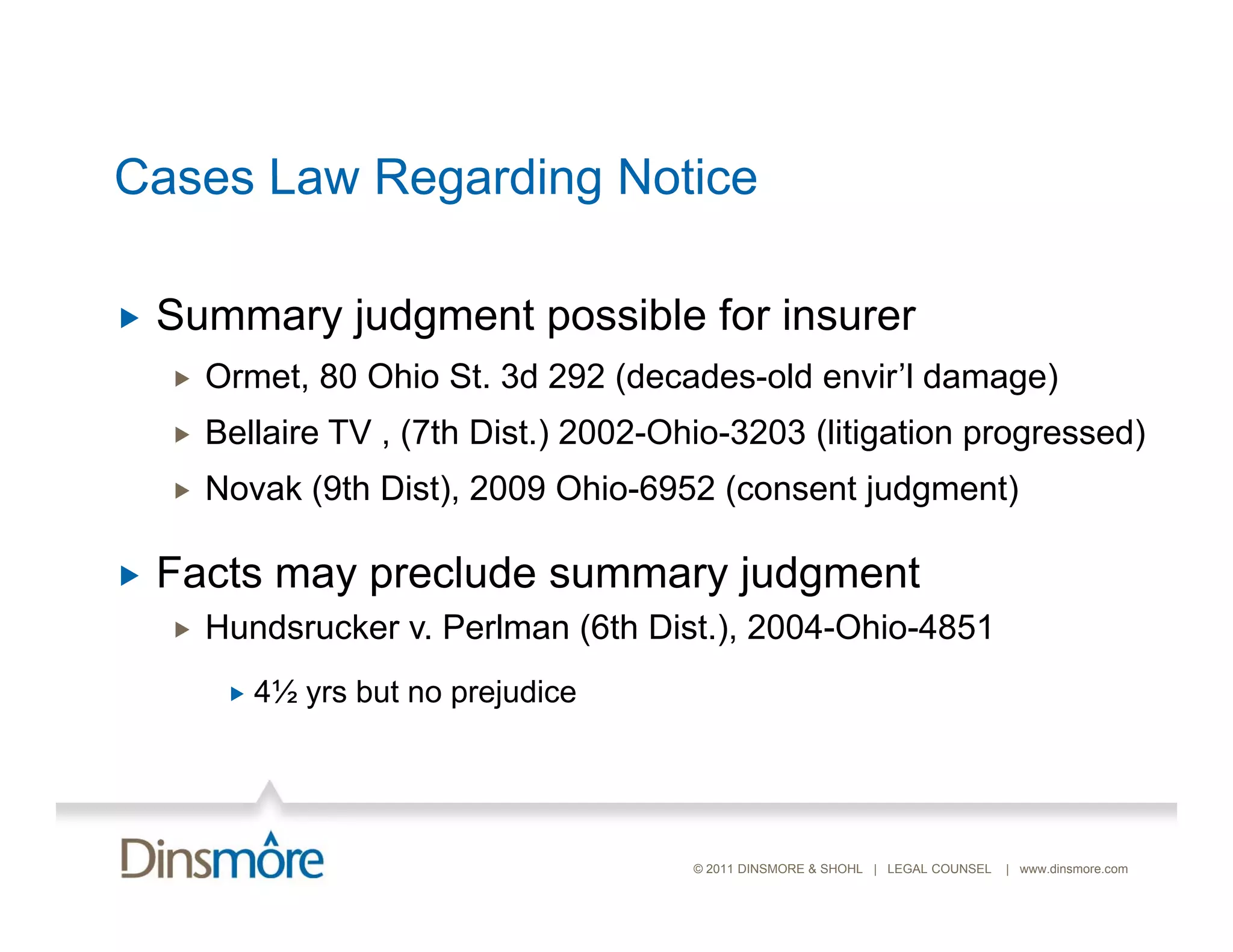 Cases Law Regarding Notice

   Summary judgment possible for insurer
       Ormet, 80 Ohio St. 3d 292 (decades-old envir’l damage)
       Bellaire TV , (7th Dist.) 2002-Ohio-3203 (litigation progressed)
       Novak (9th Dist), 2009 Ohio-6952 (consent judgment)

   Facts may preclude summary judgment
       Hundsrucker v. Perlman (6th Dist.), 2004-Ohio-4851
            4½ yrs but no prejudice




                                         © 2011 DINSMORE & SHOHL | LEGAL COUNSEL   | www.dinsmore.com
 