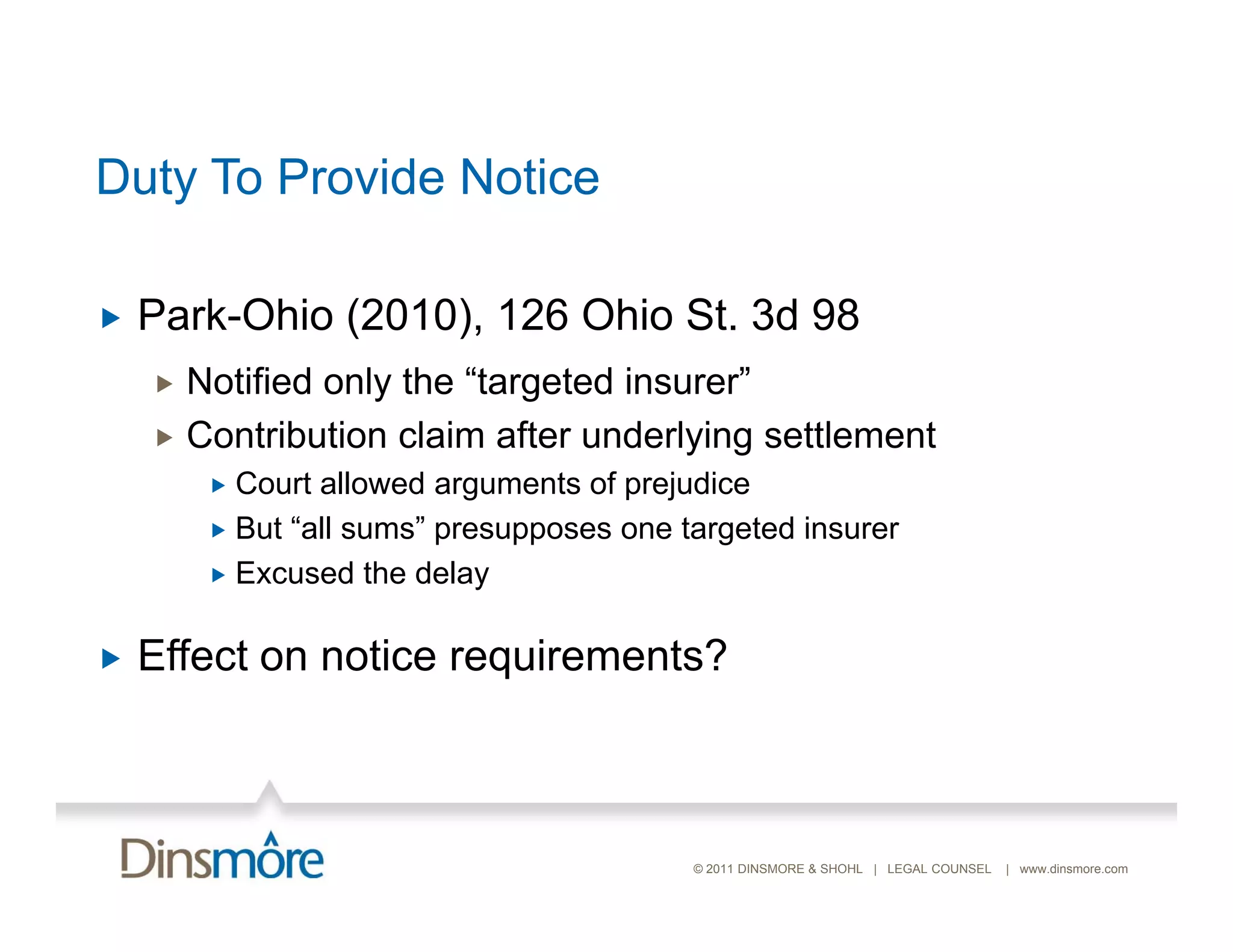Duty To Provide Notice

   Park-Ohio (2010), 126 Ohio St. 3d 98
     Notified only the “targeted insurer”
     Contribution claim after underlying settlement
         Court allowed arguments of prejudice
         But “all sums” presupposes one targeted insurer
               all sums
         Excused the delay


   Effect on notice requirements?



                                          © 2011 DINSMORE & SHOHL | LEGAL COUNSEL   | www.dinsmore.com
 
