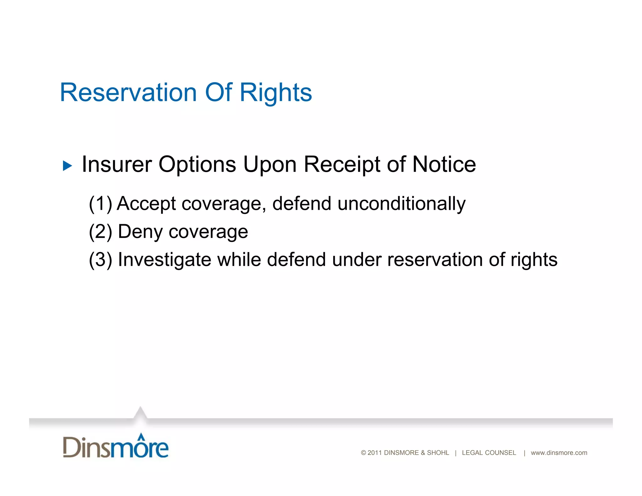 Reservation Of Rights

   Insurer Options Upon Receipt of Notice
    (1) Accept coverage, defend unconditionally
    (2) Deny coverage
    (3) Investigate while defend under reservation of rights




                                    © 2011 DINSMORE & SHOHL | LEGAL COUNSEL   | www.dinsmore.com
 