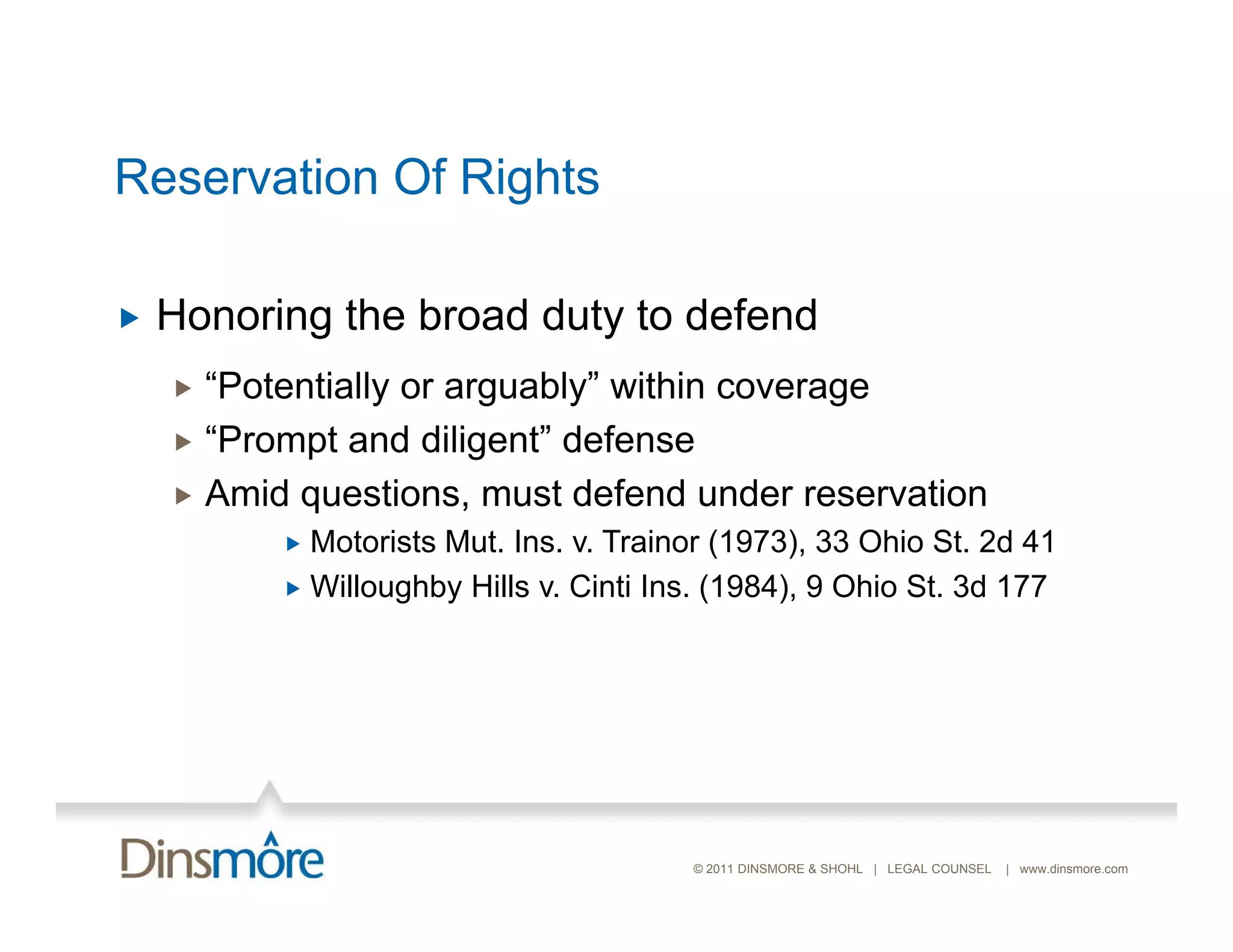 Reservation Of Rights

   Honoring the broad duty to defend
     “Potentially or arguably” within coverage
     “Prompt and diligent” defense
     Amid questions, must defend under reservation
           Motorists M t Ins v. Trainor (1973) 33 Ohio St 2d 41
                      Mut. Ins.             (1973),         St.
           Willoughby Hills v. Cinti Ins. (1984), 9 Ohio St. 3d 177




                                        © 2011 DINSMORE & SHOHL | LEGAL COUNSEL   | www.dinsmore.com
 