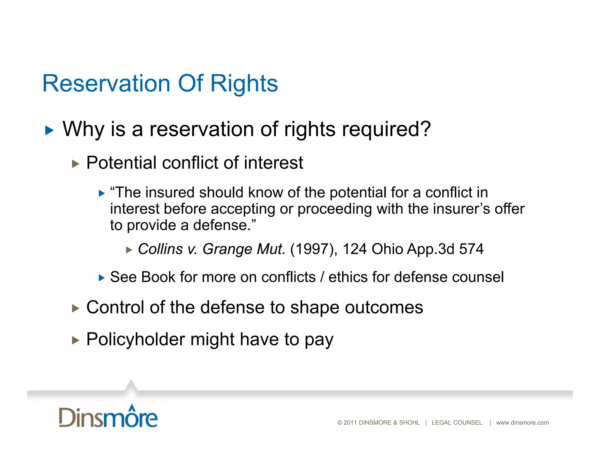 Reservation Of Rights
   Why is a reservation of rights required?
       Potential conflict of interest
            “The insured should know of the potential for a conflict in
             interest before accepting or proceeding with the insurer’s offer
             to provide a defense.”
                  Collins v. Grange Mut. (1997), 124 Ohio App.3d 574
            See Book for more on conflicts / ethics for defense counsel

       Control of the defense to shape outcomes
       Policyholder might have to pay



                                                © 2011 DINSMORE & SHOHL | LEGAL COUNSEL   | www.dinsmore.com
 