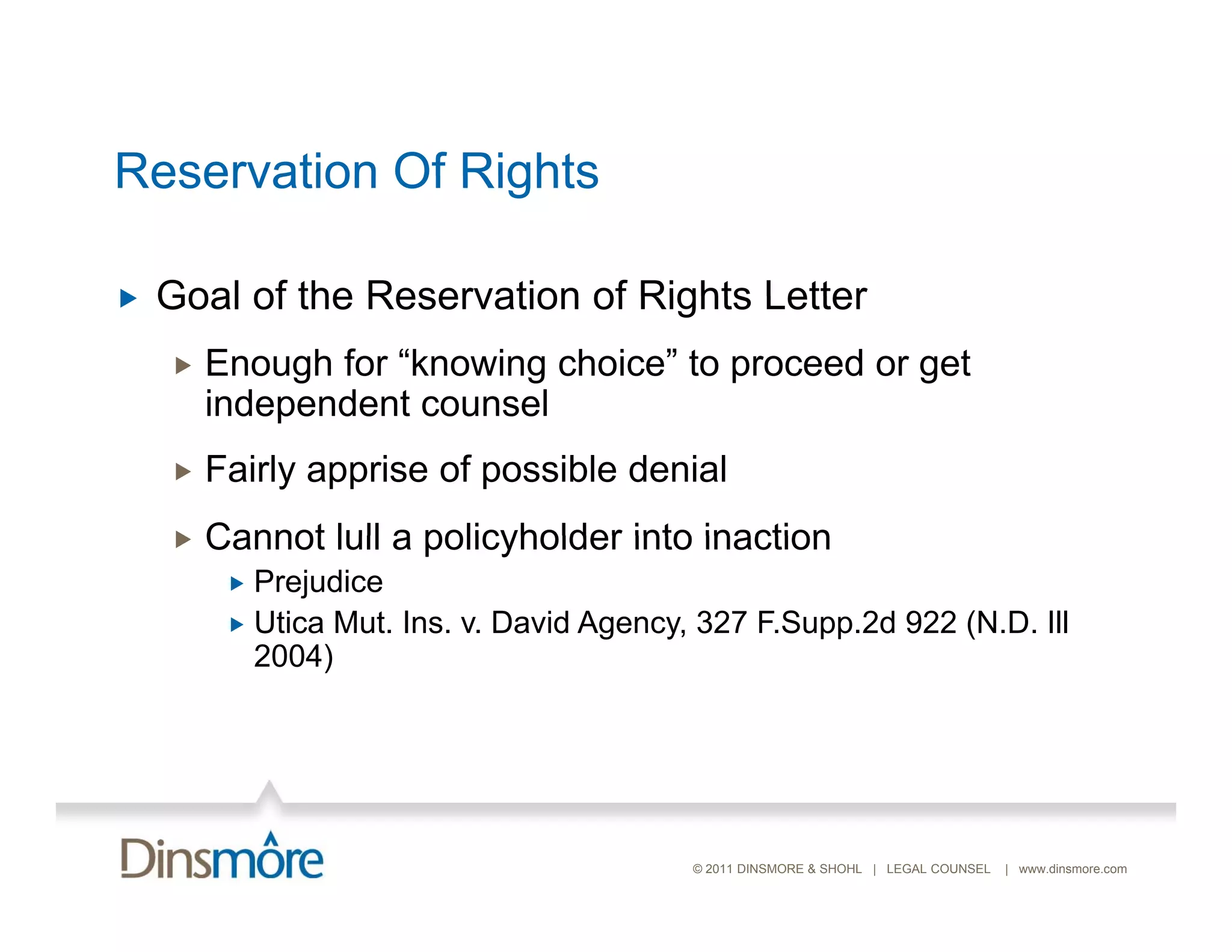 Reservation Of Rights

   Goal of the Reservation of Rights Letter
       Enough for “knowing choice” to proceed or get
        independent counsel
       Fairly apprise of possible denial
       Cannot lull a policyholder into inaction
          Prejudice
          Utica Mut. Ins. v. David Agency, 327 F.Supp.2d 922 (N.D. Ill
           2004)




                                           © 2011 DINSMORE & SHOHL | LEGAL COUNSEL   | www.dinsmore.com
 