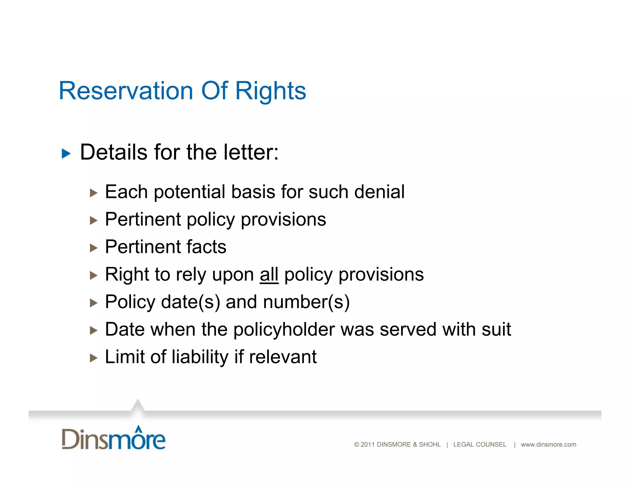 Reservation Of Rights

   Details for the letter:
     Each potential basis for such denial
     P ti
      Pertinent policy provisions
                t li            i i
     Pertinent facts
     Right to rely upon all policy provisions
     Policy date(s) and number(s)
     Date when the policyholder was served with suit
     Limit of liability if relevant




                                  © 2011 DINSMORE & SHOHL | LEGAL COUNSEL   | www.dinsmore.com
 