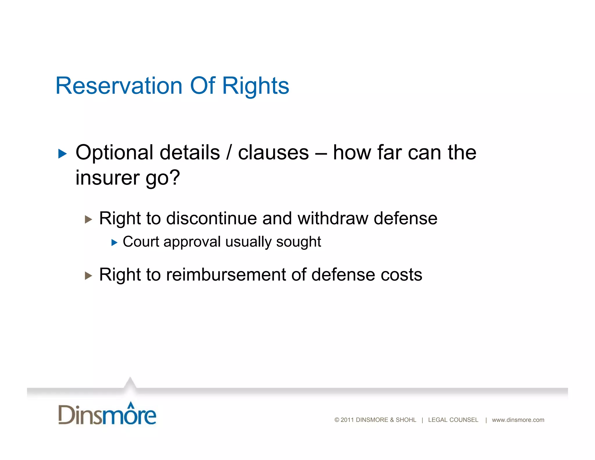 Reservation Of Rights

   Optional details / clauses – how far can the
    insurer go?
       Right to discontinue and withdraw defense
            Court approval usually sought

       Right to reimbursement of defense costs




                                             © 2011 DINSMORE & SHOHL | LEGAL COUNSEL   | www.dinsmore.com
 