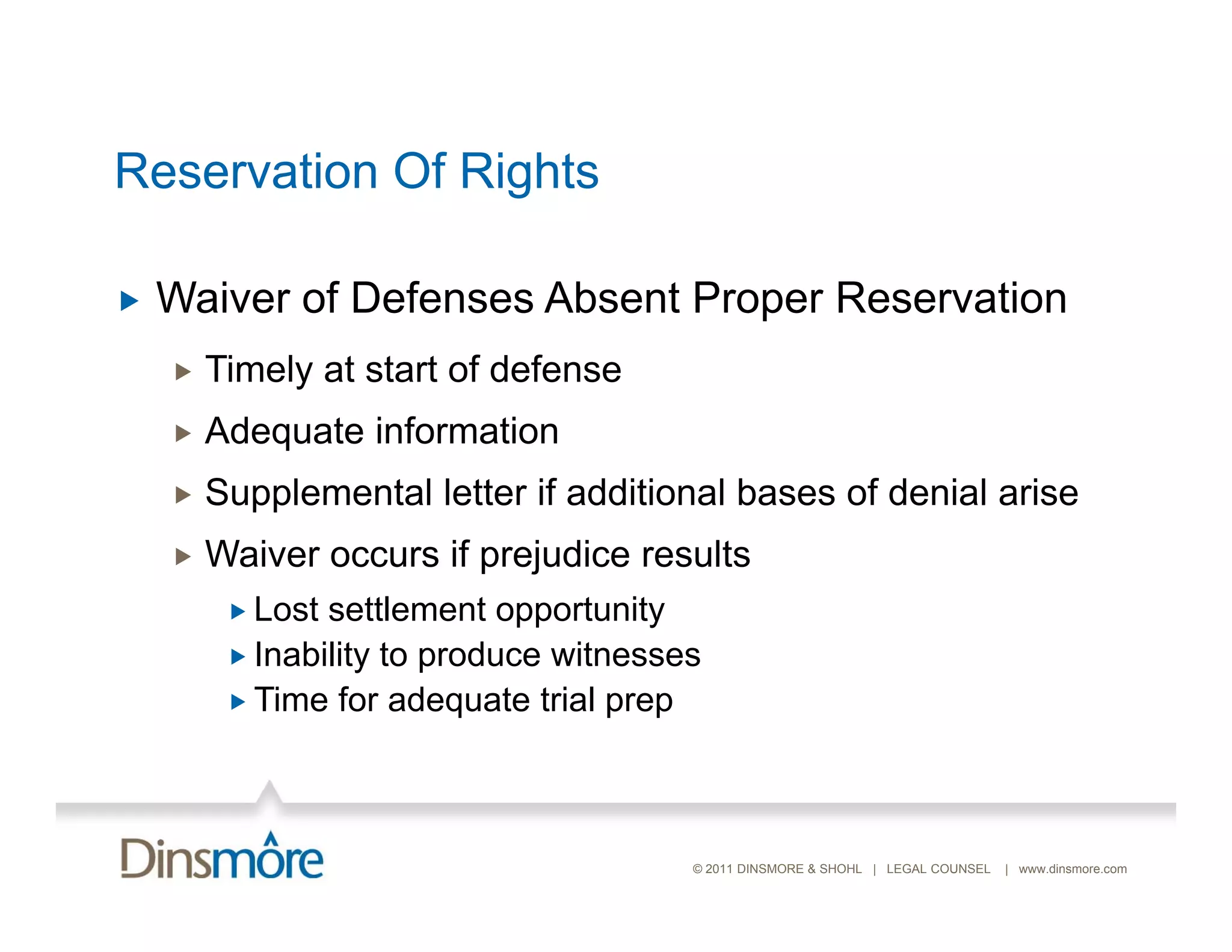 Reservation Of Rights

   Waiver of Defenses Absent Proper Reservation
       Timely at start of defense
       Adequate information
       Supplemental letter if additional bases of denial arise
       Waiver occurs if prejudice results
          Lost settlement opportunity
          Inability to produce witnesses
          Time for adequate trial prep




                                        © 2011 DINSMORE & SHOHL | LEGAL COUNSEL   | www.dinsmore.com
 