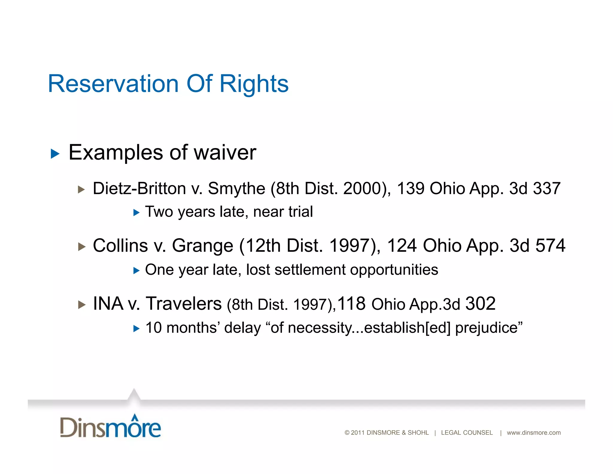 Reservation Of Rights

   Examples of waiver
    E    l    f   i
       Dietz-Britton v. Smythe (8th Dist. 2000), 139 Ohio App. 3d 337
                Two years late, near trial
                 T         l t        ti l

       Collins v. Grange (12th Dist. 1997), 124 Ohio App. 3d 574
                One year late, lost settlement opportunities
                          late

       INA v. Travelers (8th Dist. 1997),118 Ohio App.3d 302
                10 months’ delay “of necessity...establish[ed] prejudice
                    months         of necessity establish[ed] prejudice”




                                              © 2011 DINSMORE & SHOHL | LEGAL COUNSEL   | www.dinsmore.com
 