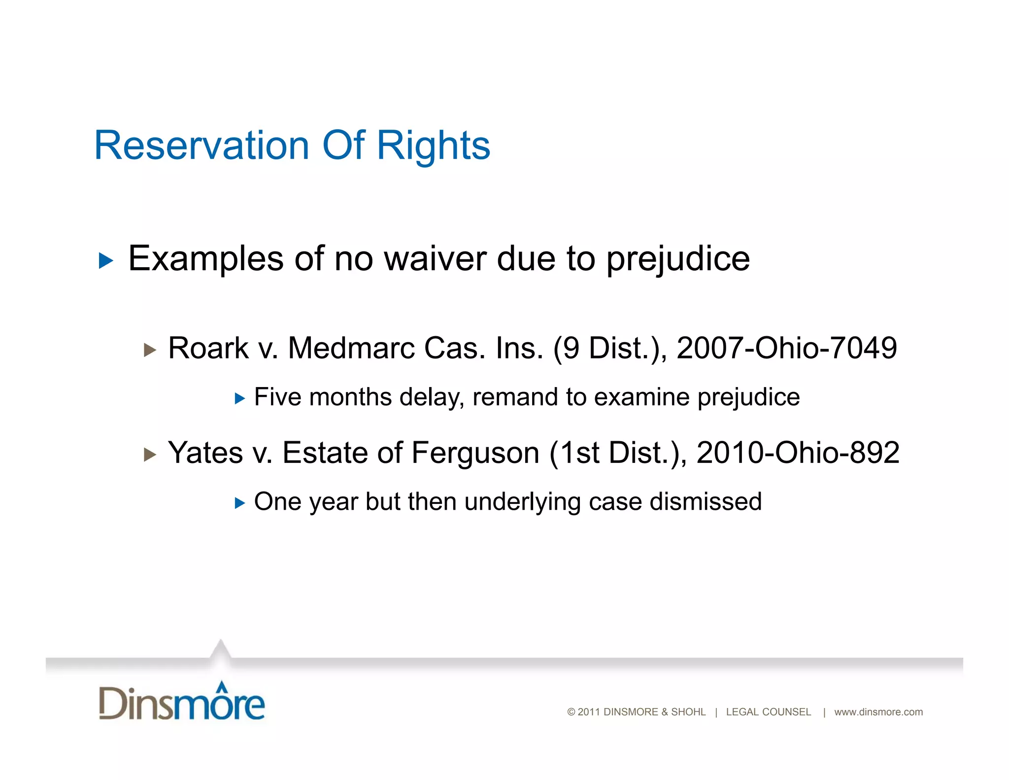 Reservation Of Rights

   Examples of no waiver due to prejudice

       Roark Medmarc C
        R k v. M d    Cas. I
                           Ins. (9 Di t ) 2007 Ohi 7049
                                   Dist.), 2007-Ohio-7049
               Five months delay, remand to examine prejudice

       Yates v. Estate of Ferguson (1st Dist.), 2010-Ohio-892
               One year but then underlying case dismissed




                                          © 2011 DINSMORE & SHOHL | LEGAL COUNSEL   | www.dinsmore.com
 