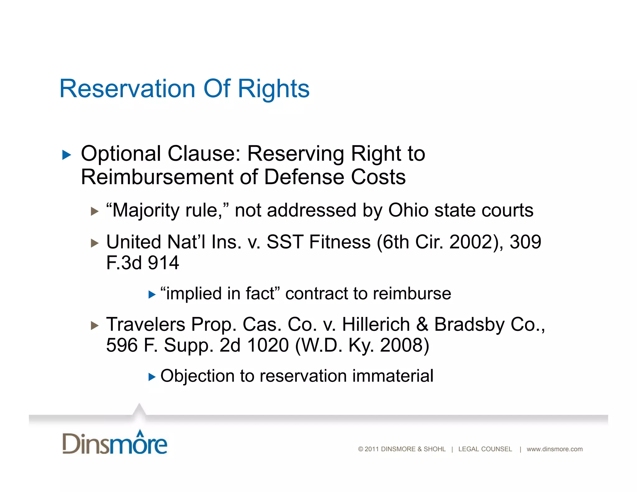 Reservation Of Rights

   Optional Clause: Reserving Right to
    Reimbursement of Defense Costs
       “Majority rule,” not addressed by Ohio state courts
         Majority rule,
       United Nat’l Ins. v. SST Fitness (6th Cir. 2002), 309
        F.3d 914
             “implied   in fact” contract to reimburse
       Travelers Prop. Cas. Co. v. Hillerich & Bradsby Co.,
        596 F S
            F. Supp. 2d 1020 (W D K 2008)
                              (W.D. Ky.
             Objection   to reservation immaterial


                                          © 2011 DINSMORE & SHOHL | LEGAL COUNSEL   | www.dinsmore.com
 