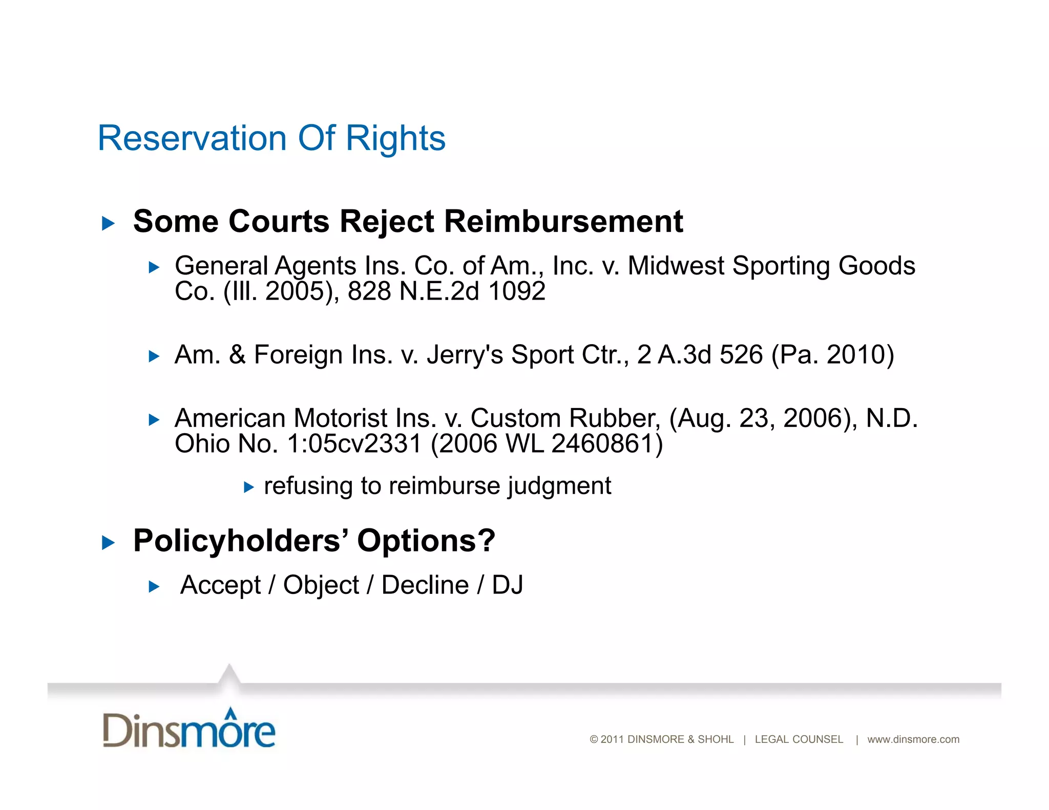 Reservation Of Rights

   Some Courts Reject Reimbursement
       General Agents Ins. Co. of Am., Inc. v. Midwest Sporting Goods
        Co. (Ill. 2005), 828 N.E.2d 1092

       Am.
        Am & Foreign Ins. v. Jerry s Sport Ctr., 2 A 3d 526 (Pa 2010)
                     Ins v Jerry's         Ctr     A.3d     (Pa.

       American Motorist Ins. v. Custom Rubber, (Aug. 23, 2006), N.D.
        Ohio No. 1:05cv2331 (2006 WL 2460861)
                             (                 )
                refusing to reimburse judgment

   Policyholders’ Options?
         y
       Accept / Object / Decline / DJ




                                             © 2011 DINSMORE & SHOHL | LEGAL COUNSEL   | www.dinsmore.com
 