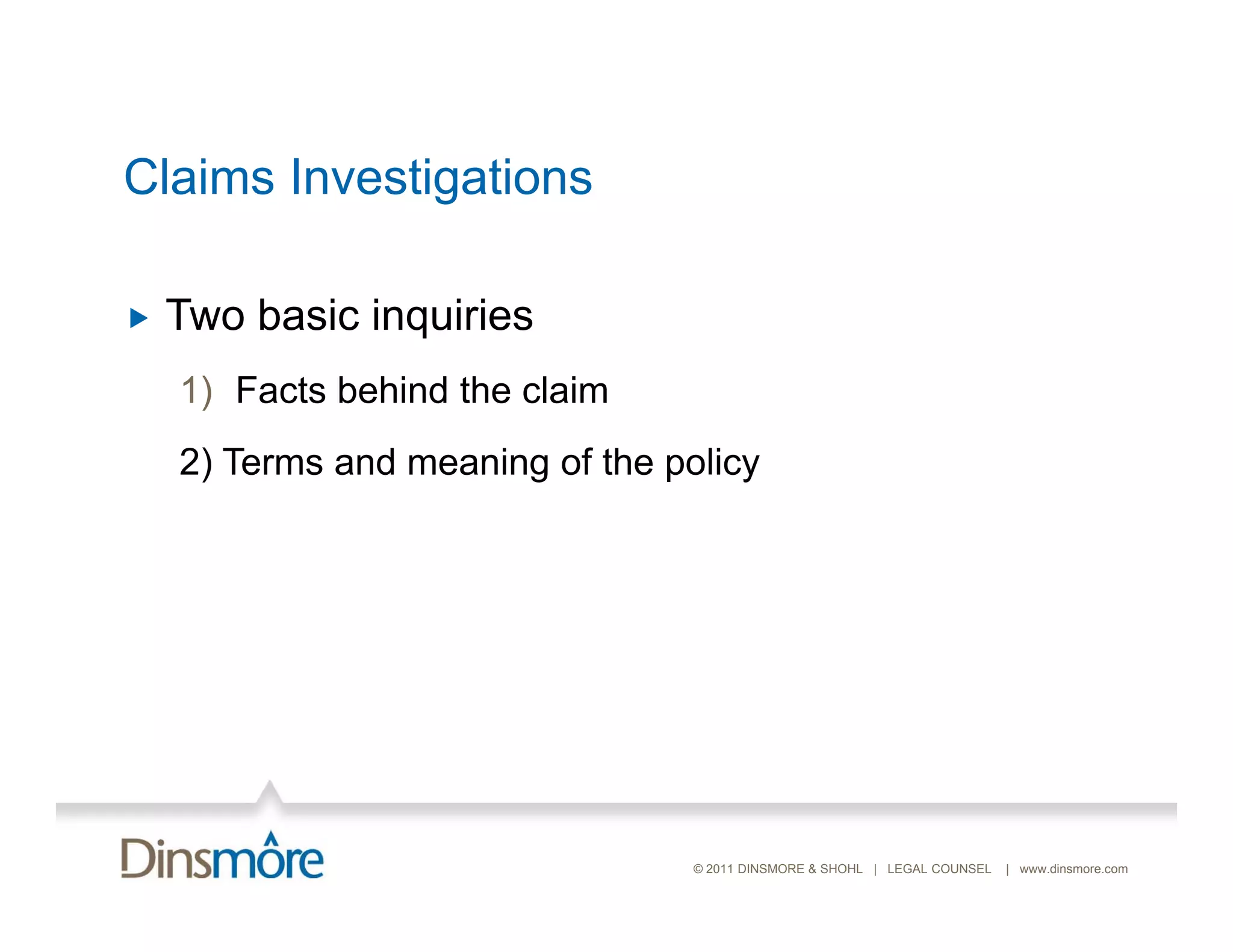 Claims Investigations

   Two basic inquiries
    1) Facts behind the claim
    2) Terms and meaning of the policy




                                  © 2011 DINSMORE & SHOHL | LEGAL COUNSEL   | www.dinsmore.com
 