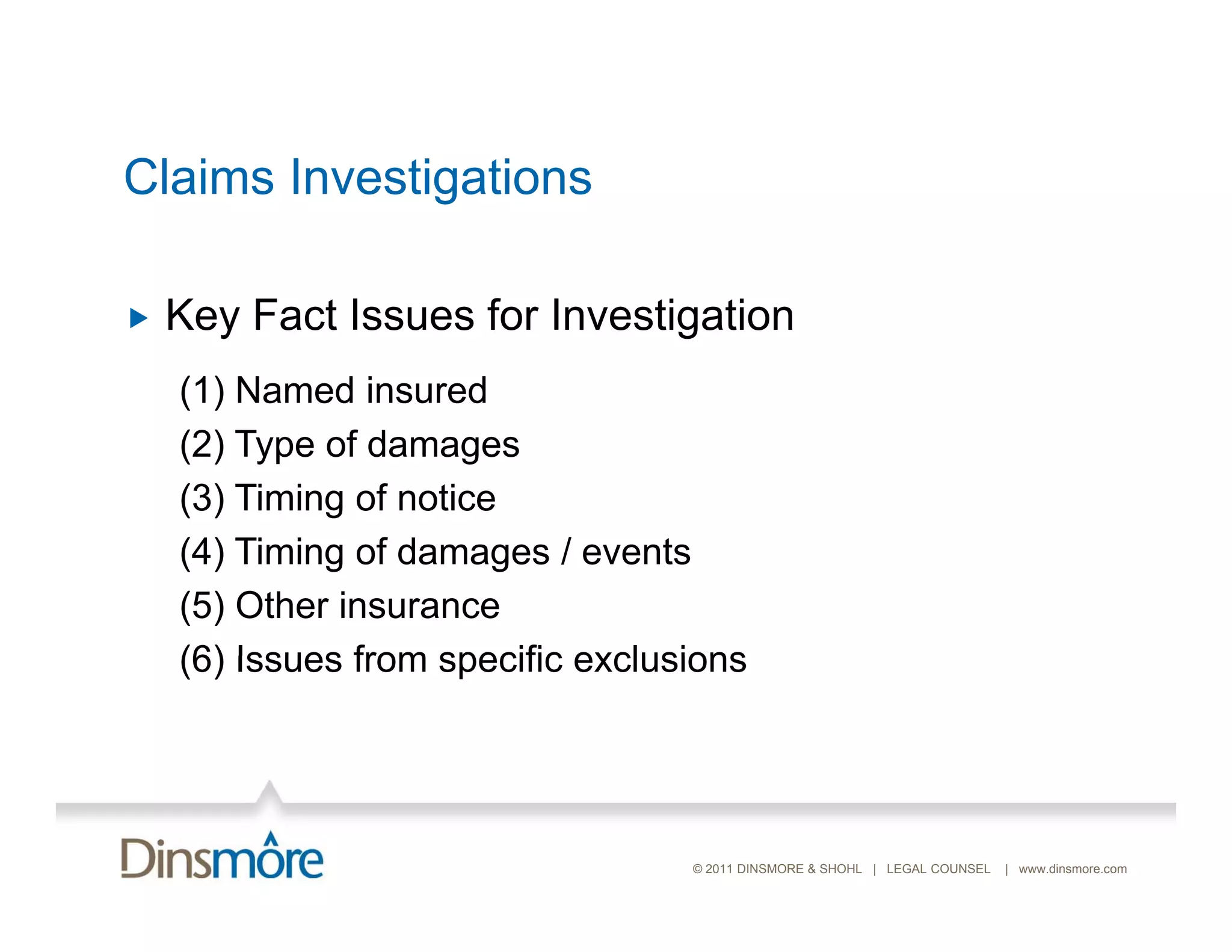 Claims Investigations

   Key Fact Issues for Investigation
    (1) Named insured
    (2) Type of damages
    (3) Timing of notice
    (4) Timing of damages / events
    (5) Other insurance
    (6) Issues from specific exclusions




                                   © 2011 DINSMORE & SHOHL | LEGAL COUNSEL   | www.dinsmore.com
 