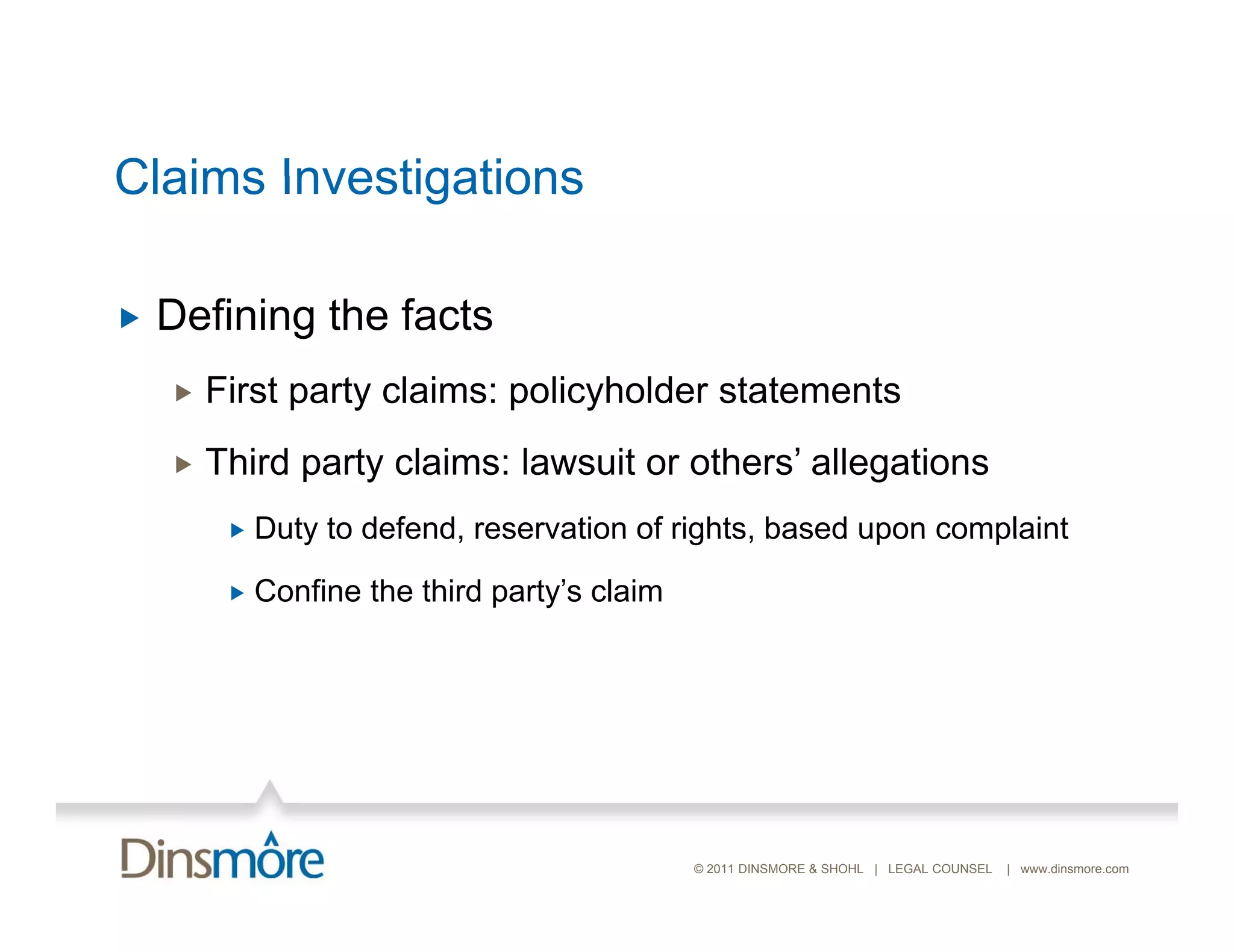 Claims Investigations

   Defining the facts
       First party claims: policyholder statements
       Third party claims: lawsuit or others’ allegations
            Duty to defend, reservation of rights, based upon complaint

            Confine the third party’s claim




                                               © 2011 DINSMORE & SHOHL | LEGAL COUNSEL   | www.dinsmore.com
 