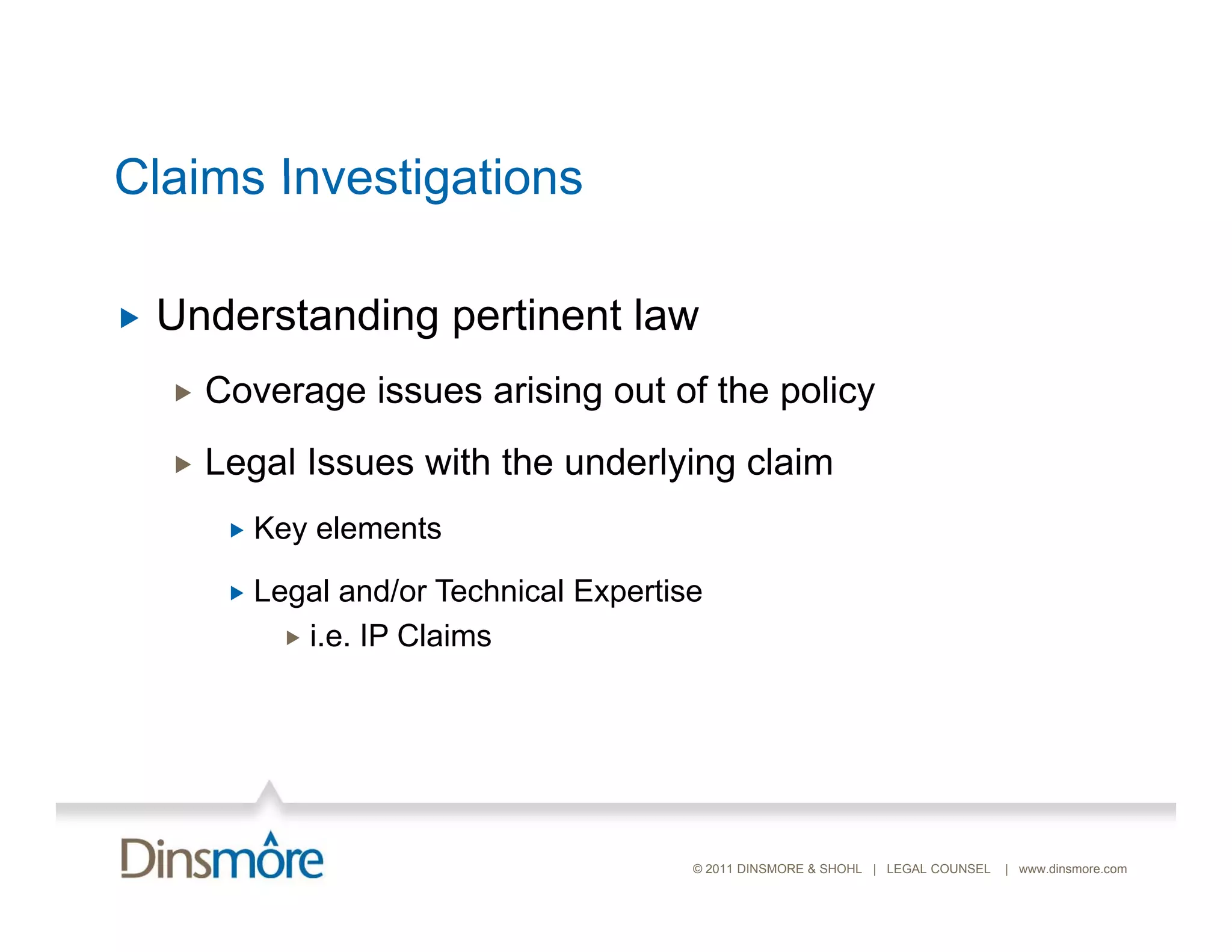 Claims Investigations

   Understanding pertinent law
       Coverage issues arising out of the policy
       Legal Issues with the underlying claim
            Key elements

            Legal and/or Technical Expertise
                i.e. IP Claims




                                            © 2011 DINSMORE & SHOHL | LEGAL COUNSEL   | www.dinsmore.com
 