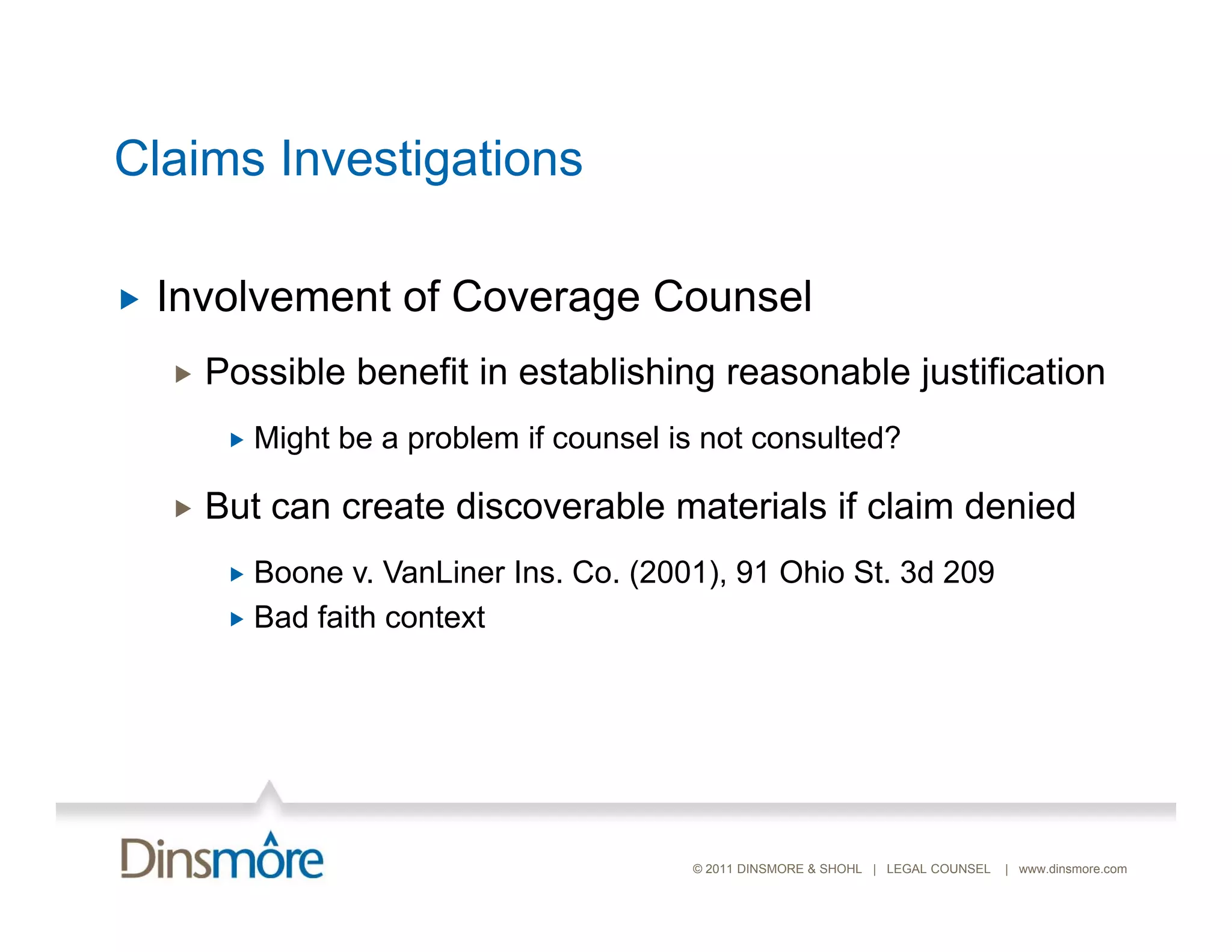 Ca s
Claims Investigations
          es ga o s

   Involvement of Coverage Counsel
       Possible benefit in establishing reasonable justification
            Might be a problem if counsel is not consulted?

       But can create discoverable materials if claim denied
          Boone v. VanLiner Ins. Co. (2001), 91 Ohio St. 3d 209
          Bad faith context




                                            © 2011 DINSMORE & SHOHL | LEGAL COUNSEL   | www.dinsmore.com
 