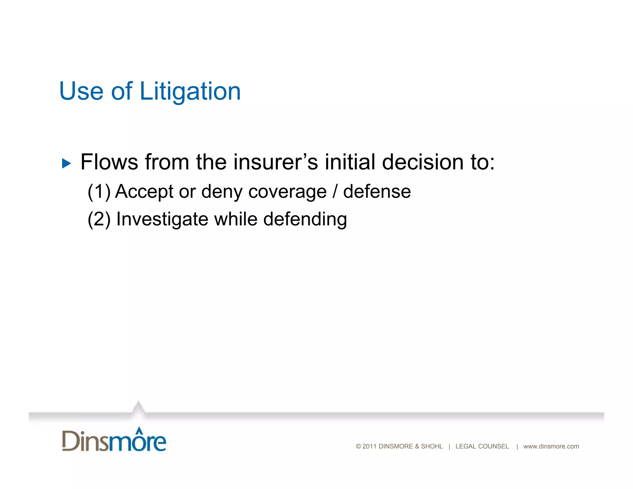 Use of Litigation

   Flows from the insurer’s initial decision to:
    (1) Accept or deny coverage / defense
    (2) Investigate while d f di
        I    ti t    hil defending




                                  © 2011 DINSMORE & SHOHL | LEGAL COUNSEL   | www.dinsmore.com
 