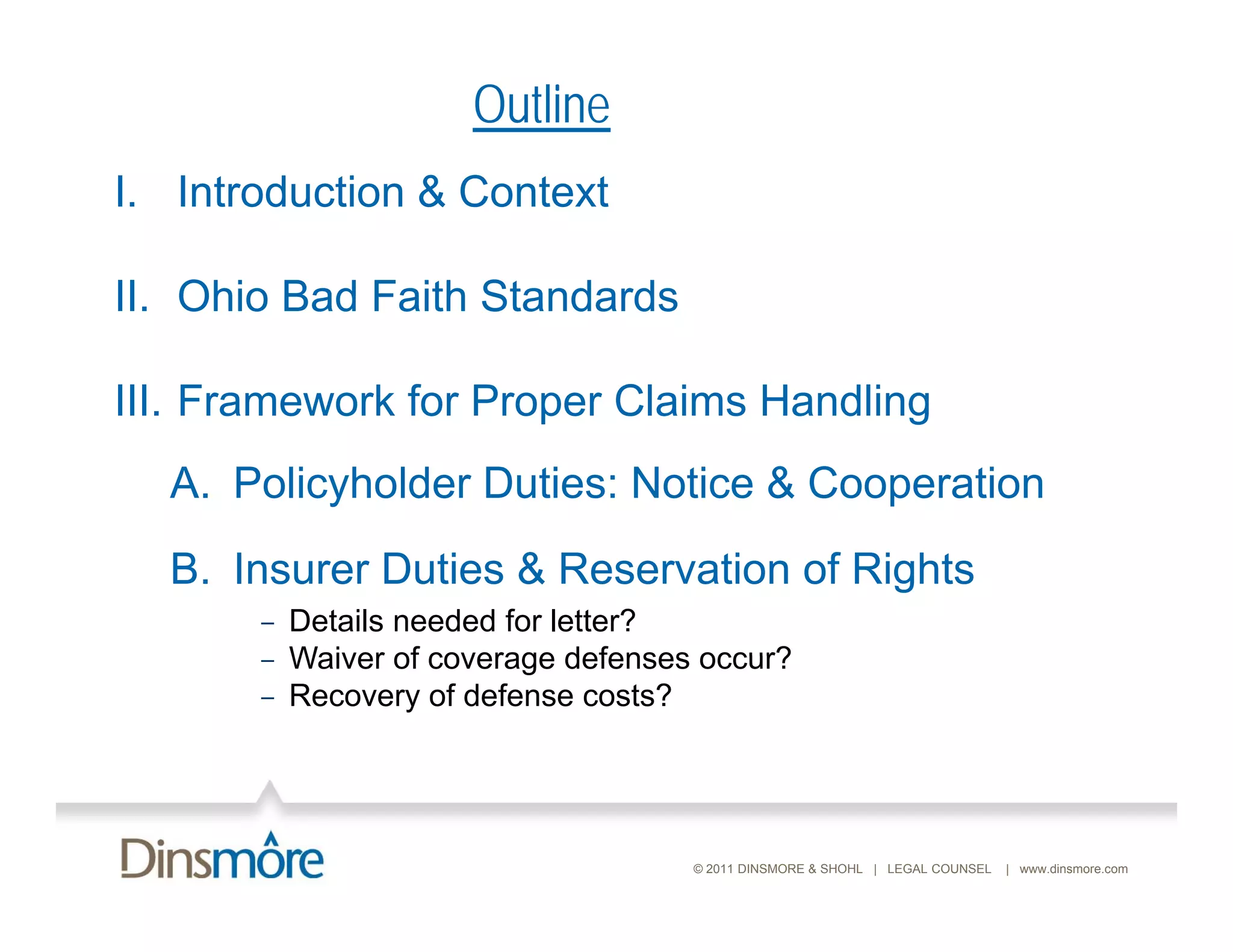 Outline
I. Introduction & C
I I     d i       Context

II.
II Ohio Bad Faith Standards

III. Framework for Proper C a s Handling
       a e o o       ope Claims a d g
  A. Policyholder Duties: Notice & Cooperation
  B. Insurer Duties & Reservation of Rights
       – Details needed for letter?
       – Waiver of coverage defenses occur?
       – Recovery of defense costs?




                                    © 2011 DINSMORE & SHOHL | LEGAL COUNSEL   | www.dinsmore.com
 